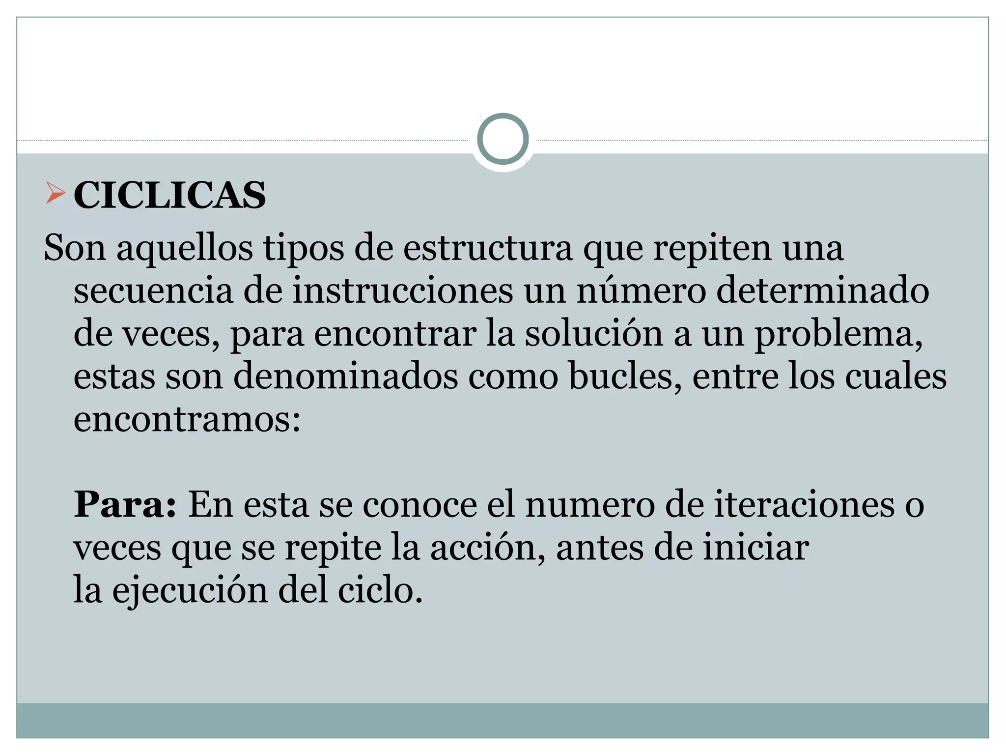 CICLICAS
Son aquellos tipos de estructura que repiten una
secuencia de instrucciones un número determinado
de veces, para encontrar la solución a un problema,
estas son denominados como bucles, entre los cuales
encontramos:
Para: En esta se conoce el numero de iteraciones o
veces que se repite la acción, antes de iniciar
la ejecución del ciclo.
 