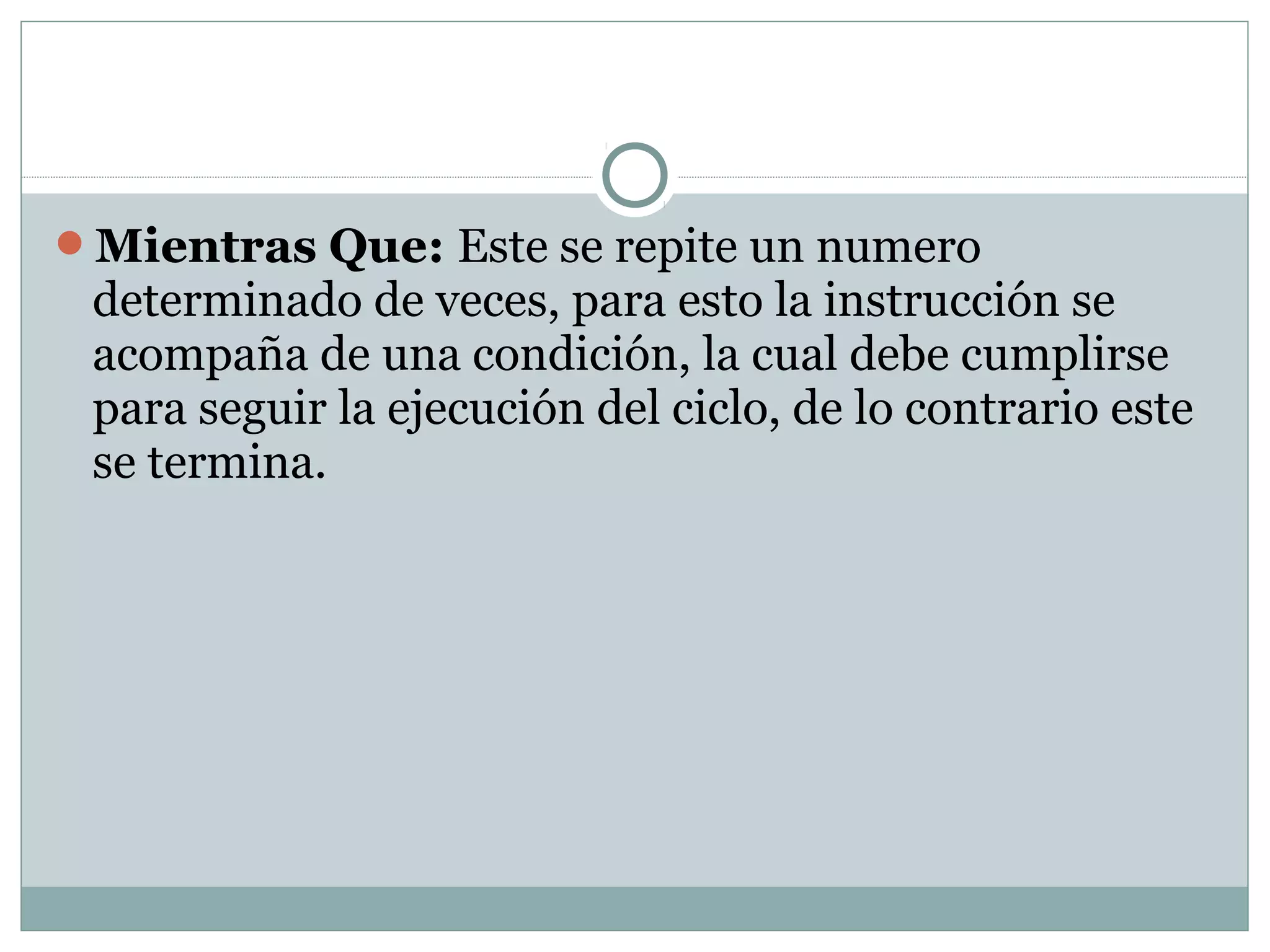 Mientras Que: Este se repite un numero
determinado de veces, para esto la instrucción se
acompaña de una condición, la cual debe cumplirse
para seguir la ejecución del ciclo, de lo contrario este
se termina.
 