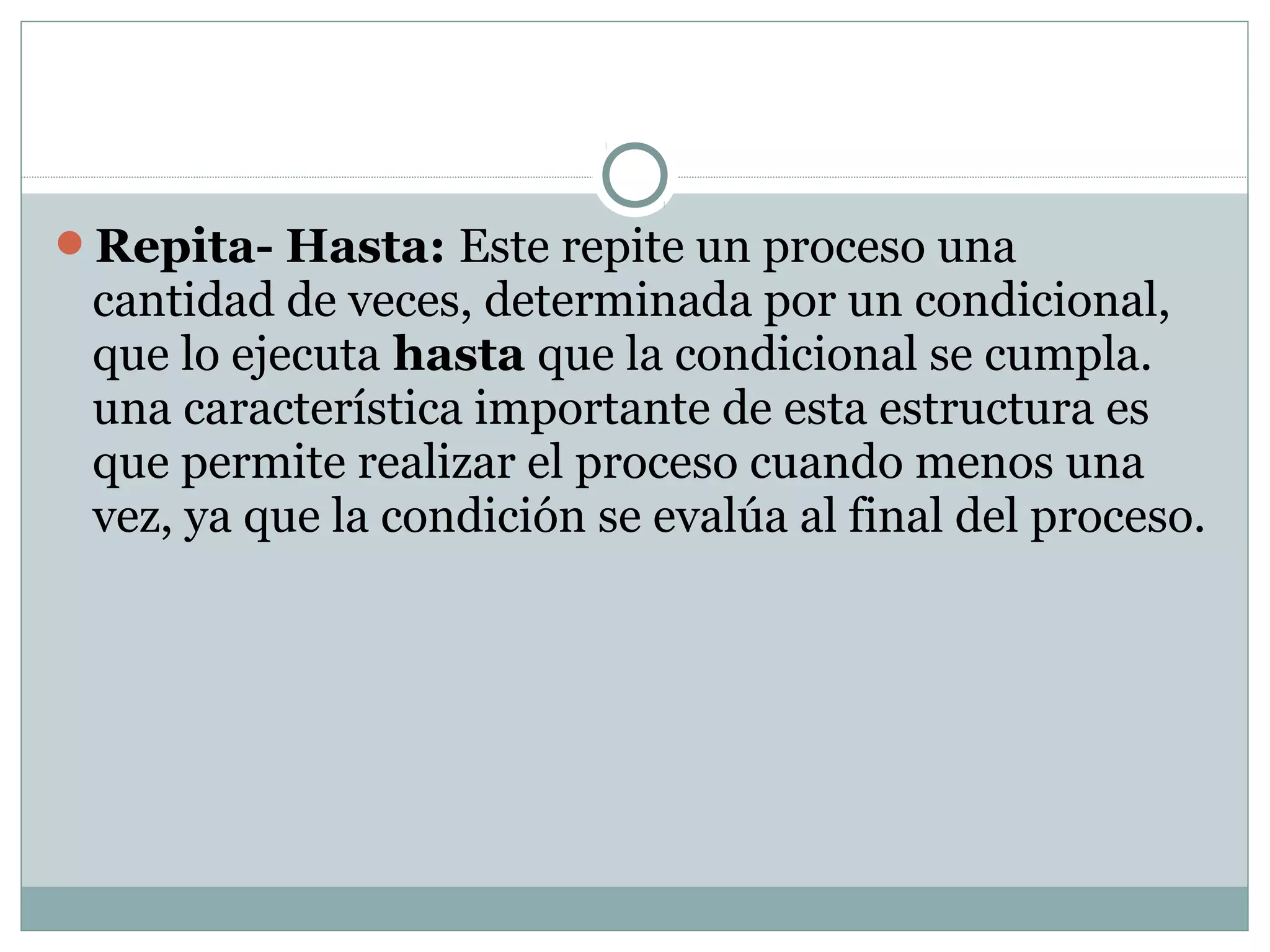 Repita- Hasta: Este repite un proceso una
cantidad de veces, determinada por un condicional,
que lo ejecuta hasta que la condicional se cumpla.
una característica importante de esta estructura es
que permite realizar el proceso cuando menos una
vez, ya que la condición se evalúa al final del proceso.
 