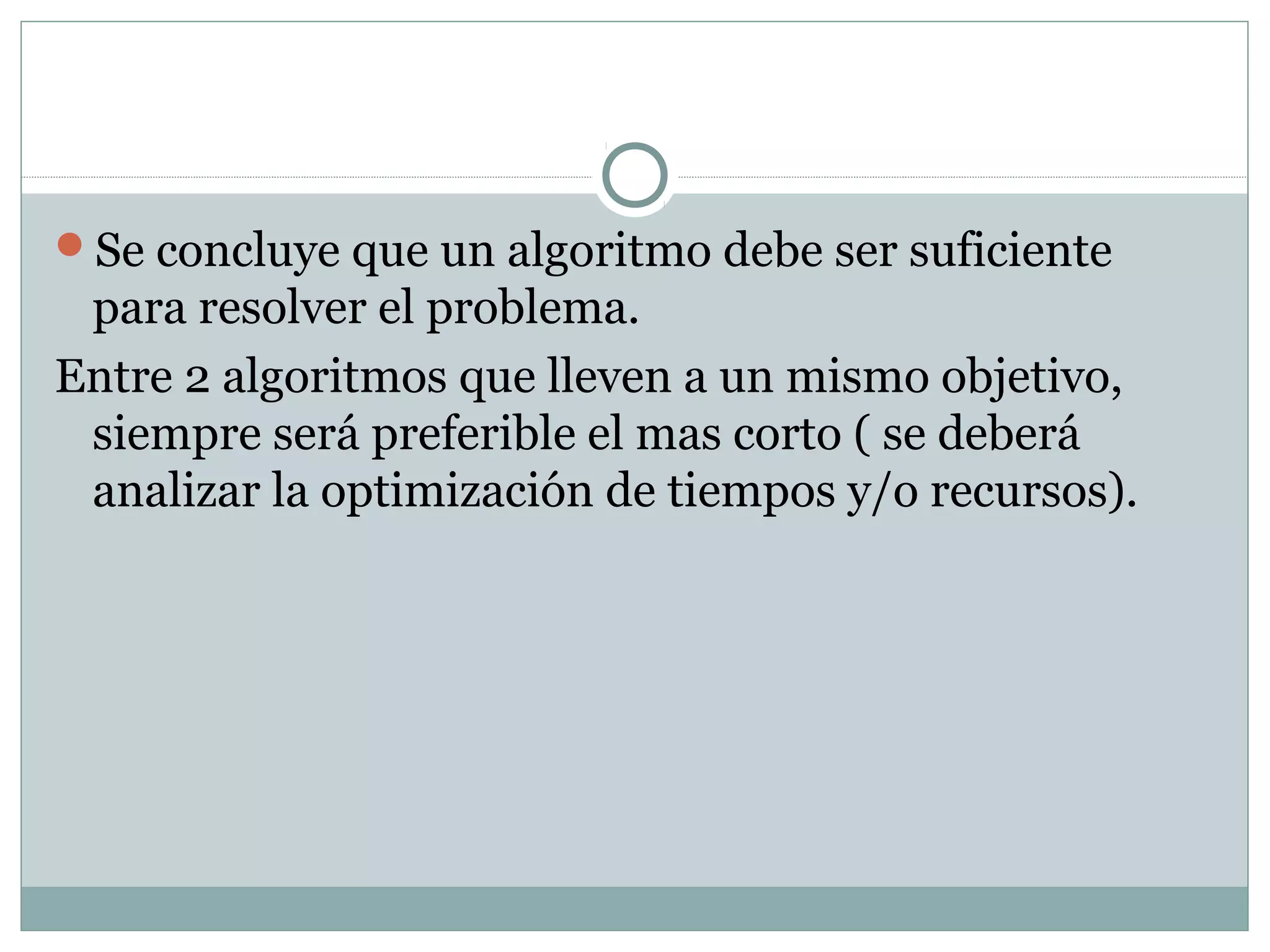 Se concluye que un algoritmo debe ser suficiente
para resolver el problema.
Entre 2 algoritmos que lleven a un mismo objetivo,
siempre será preferible el mas corto ( se deberá
analizar la optimización de tiempos y/o recursos).
 