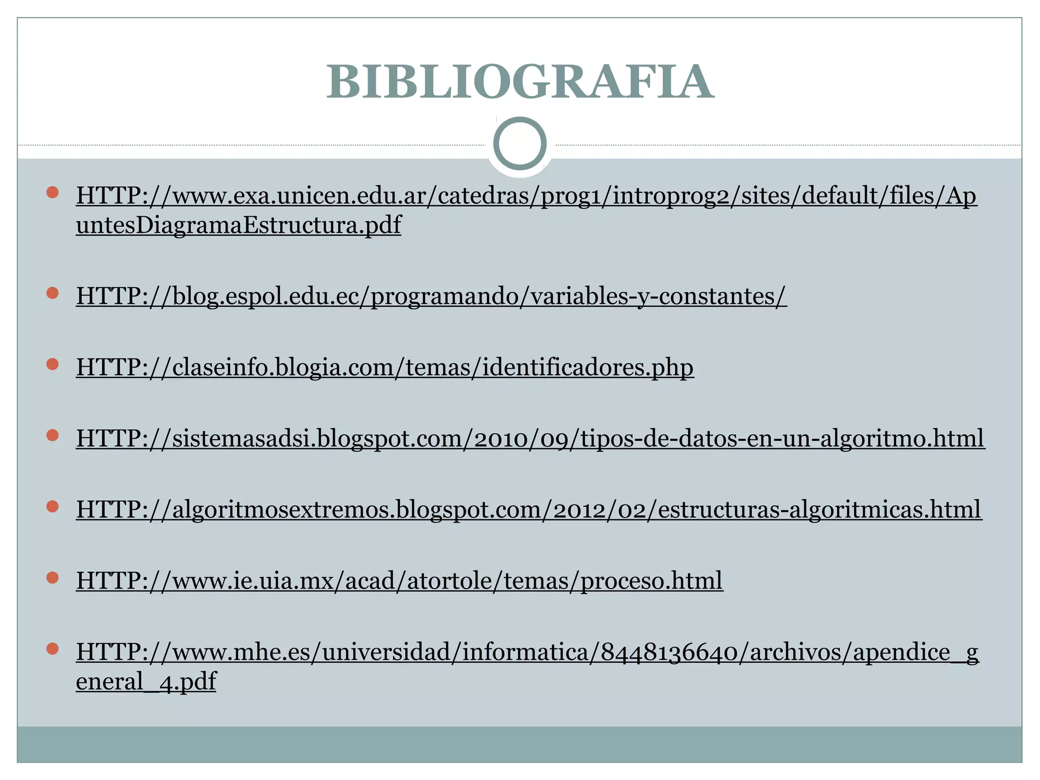 BIBLIOGRAFIA
 HTTP://www.exa.unicen.edu.ar/catedras/prog1/introprog2/sites/default/files/Ap
untesDiagramaEstructura.pdf
 HTTP://blog.espol.edu.ec/programando/variables-y-constantes/
 HTTP://claseinfo.blogia.com/temas/identificadores.php
 HTTP://sistemasadsi.blogspot.com/2010/09/tipos-de-datos-en-un-algoritmo.html
 HTTP://algoritmosextremos.blogspot.com/2012/02/estructuras-algoritmicas.html
 HTTP://www.ie.uia.mx/acad/atortole/temas/proceso.html
 HTTP://www.mhe.es/universidad/informatica/8448136640/archivos/apendice_g
eneral_4.pdf
 