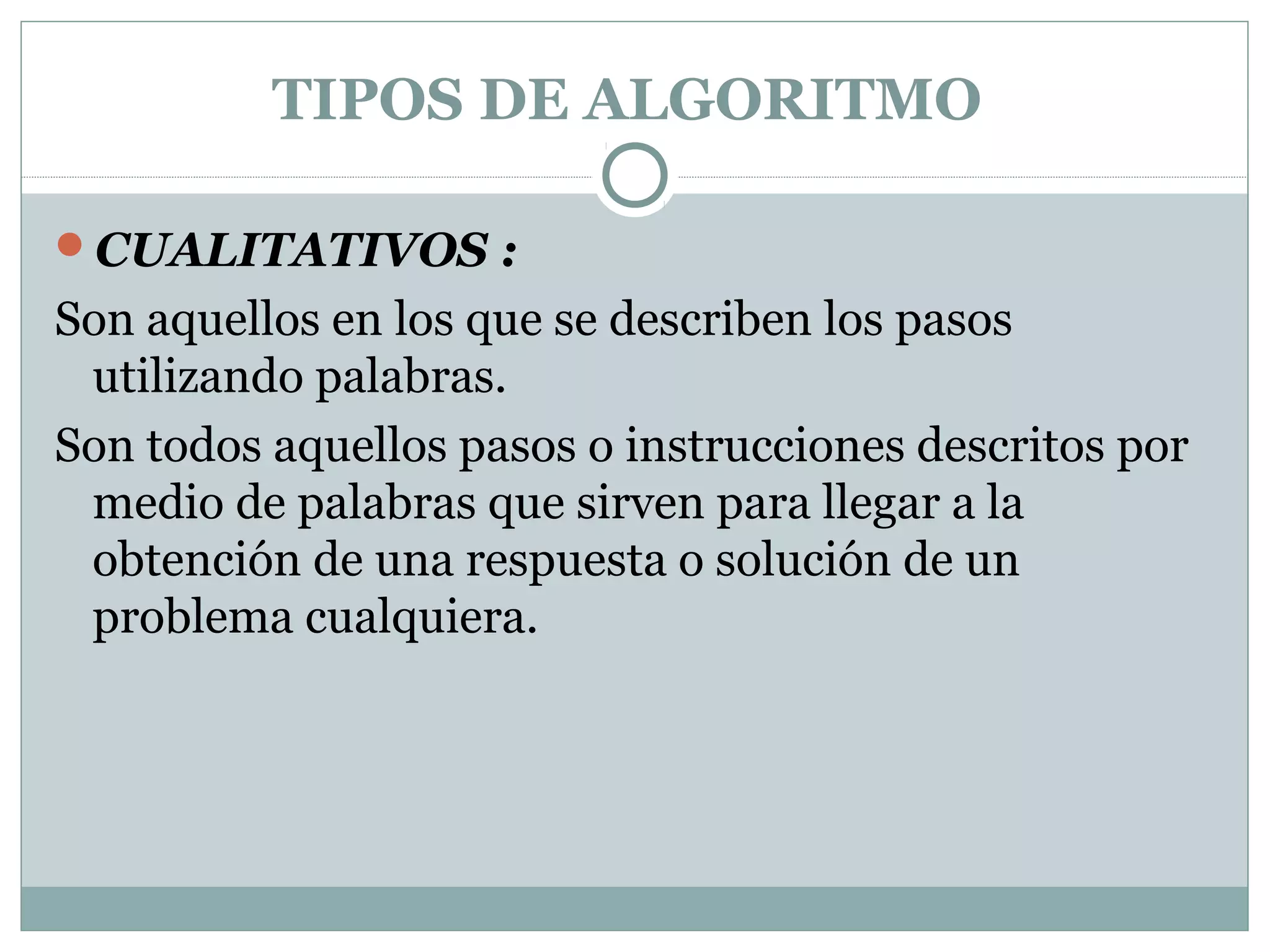 TIPOS DE ALGORITMO
CUALITATIVOS :
Son aquellos en los que se describen los pasos
utilizando palabras.
Son todos aquellos pasos o instrucciones descritos por
medio de palabras que sirven para llegar a la
obtención de una respuesta o solución de un
problema cualquiera.
 