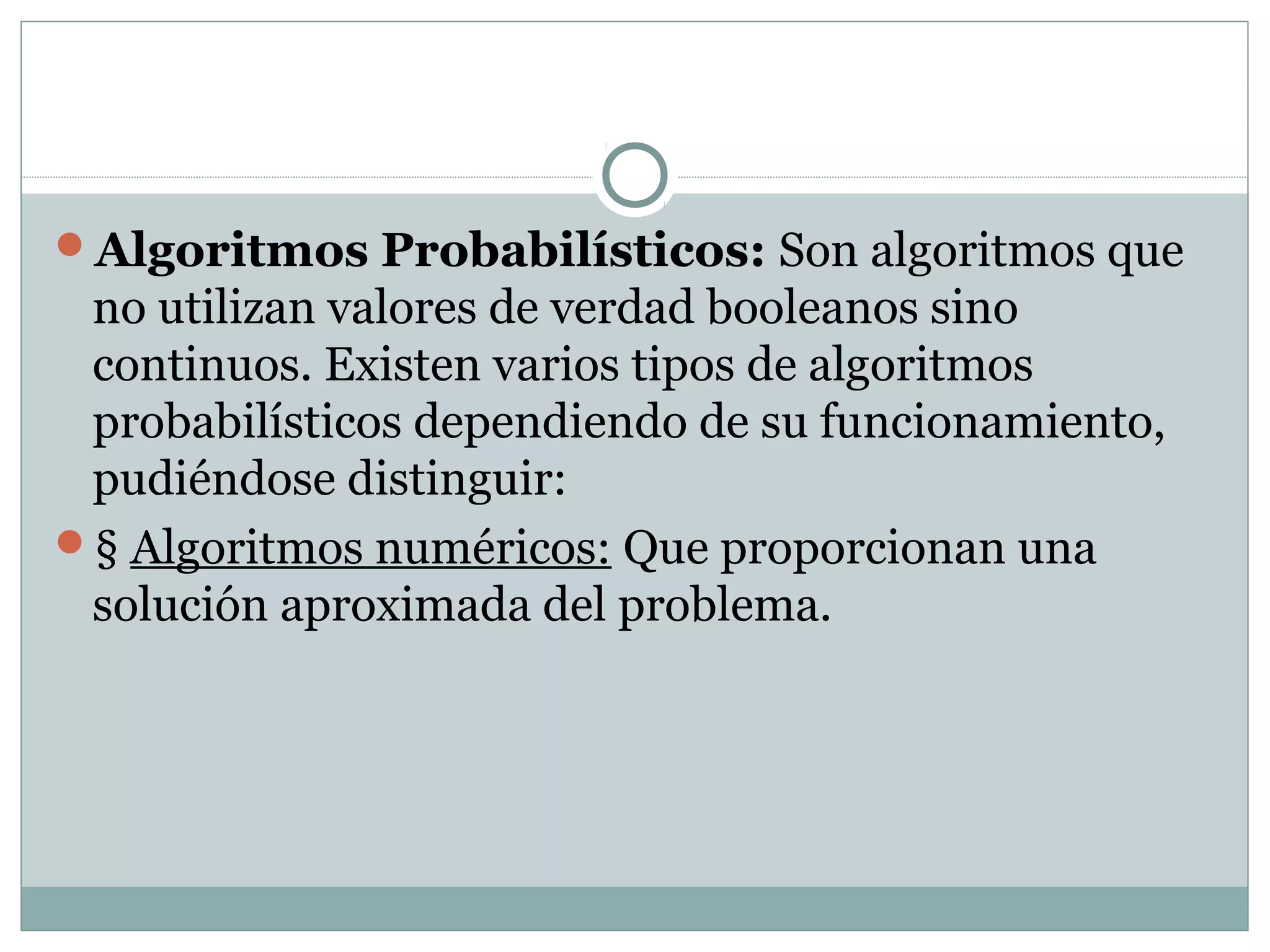 Algoritmos Probabilísticos: Son algoritmos que
no utilizan valores de verdad booleanos sino
continuos. Existen varios tipos de algoritmos
probabilísticos dependiendo de su funcionamiento,
pudiéndose distinguir:
§ Algoritmos numéricos: Que proporcionan una
solución aproximada del problema.
 