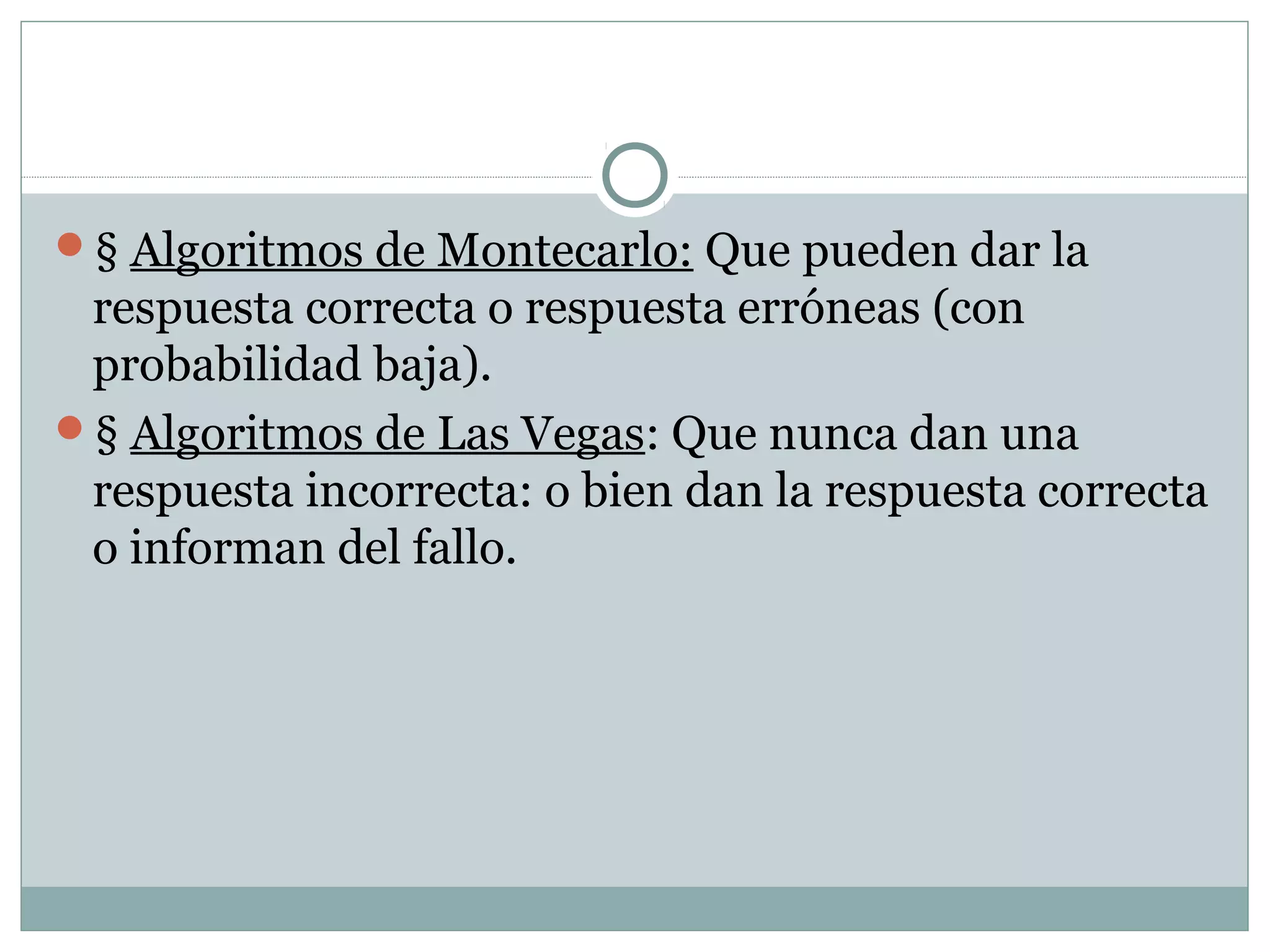 § Algoritmos de Montecarlo: Que pueden dar la
respuesta correcta o respuesta erróneas (con
probabilidad baja).
§ Algoritmos de Las Vegas: Que nunca dan una
respuesta incorrecta: o bien dan la respuesta correcta
o informan del fallo.
 