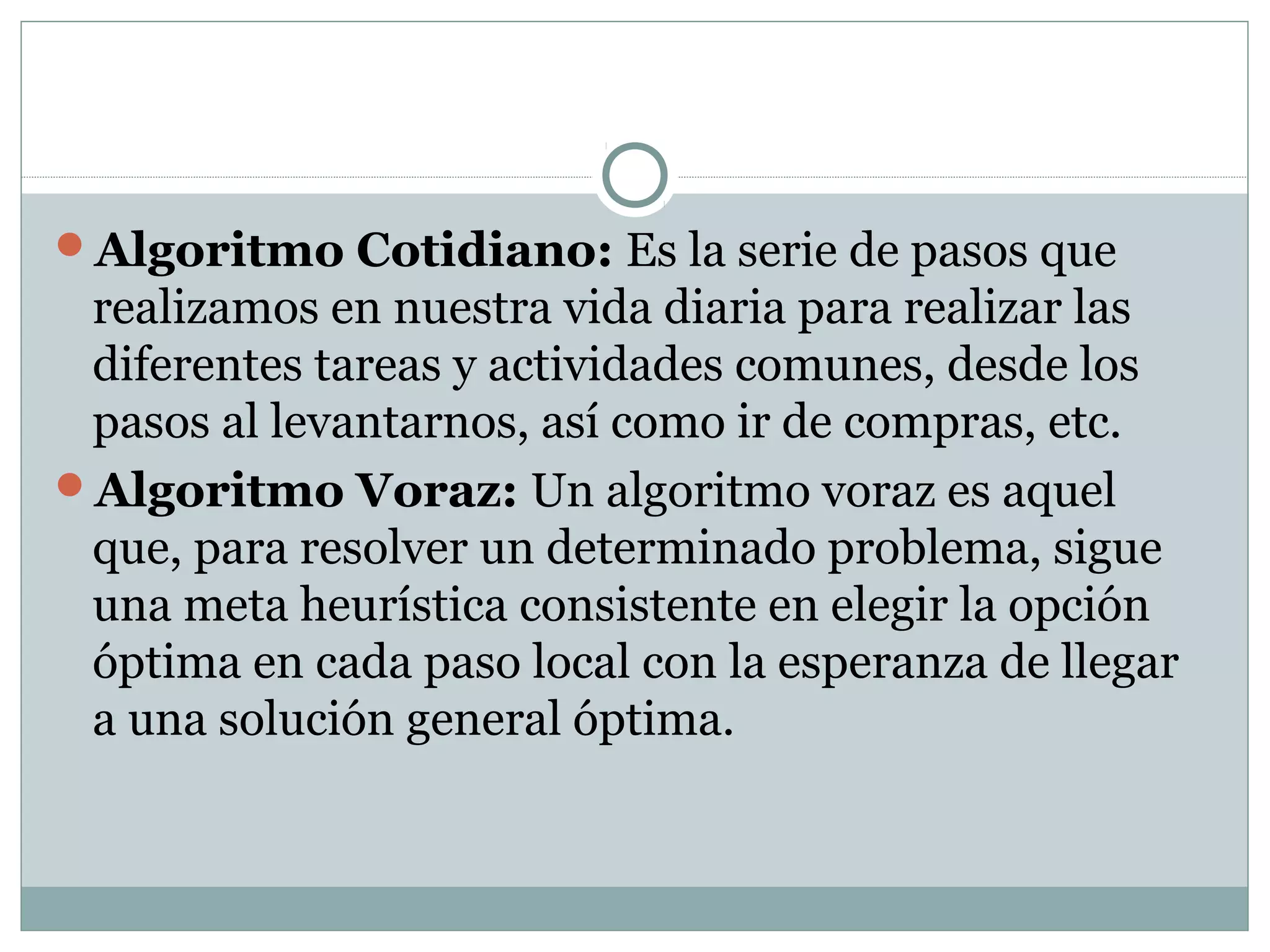 Algoritmo Cotidiano: Es la serie de pasos que
realizamos en nuestra vida diaria para realizar las
diferentes tareas y actividades comunes, desde los
pasos al levantarnos, así como ir de compras, etc.
Algoritmo Voraz: Un algoritmo voraz es aquel
que, para resolver un determinado problema, sigue
una meta heurística consistente en elegir la opción
óptima en cada paso local con la esperanza de llegar
a una solución general óptima.
 