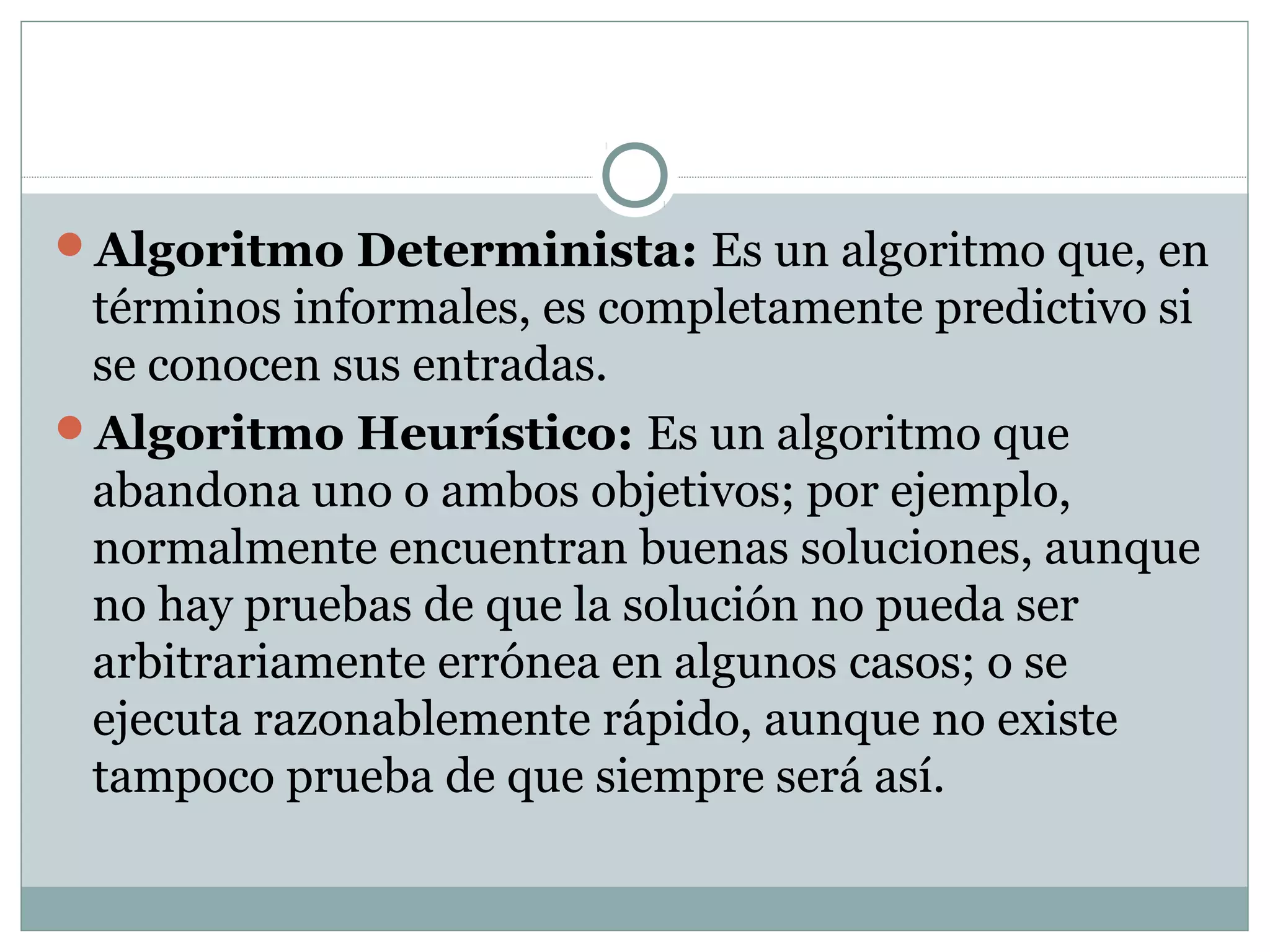 Algoritmo Determinista: Es un algoritmo que, en
términos informales, es completamente predictivo si
se conocen sus entradas.
Algoritmo Heurístico: Es un algoritmo que
abandona uno o ambos objetivos; por ejemplo,
normalmente encuentran buenas soluciones, aunque
no hay pruebas de que la solución no pueda ser
arbitrariamente errónea en algunos casos; o se
ejecuta razonablemente rápido, aunque no existe
tampoco prueba de que siempre será así.
 