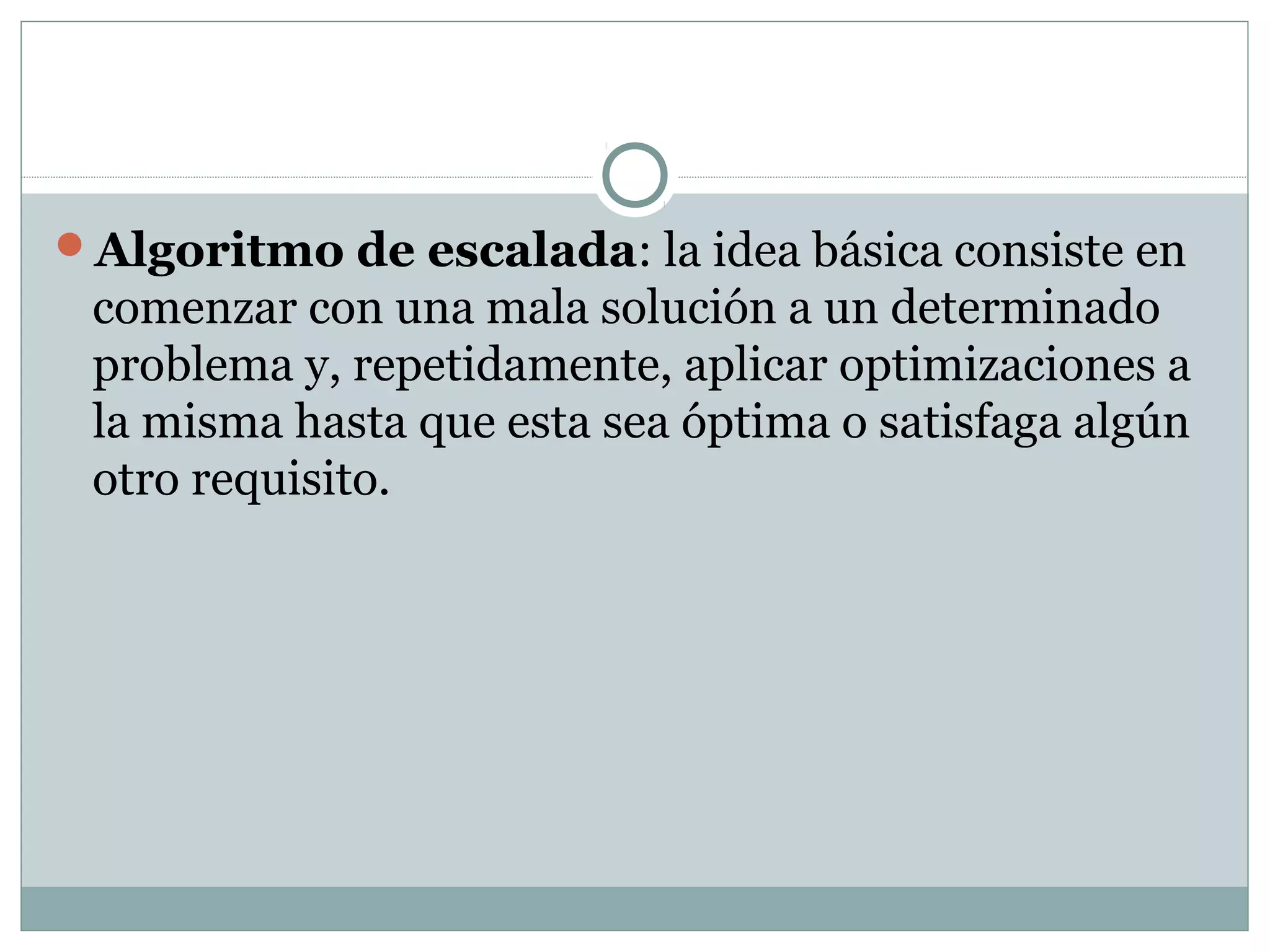 Algoritmo de escalada: la idea básica consiste en
comenzar con una mala solución a un determinado
problema y, repetidamente, aplicar optimizaciones a
la misma hasta que esta sea óptima o satisfaga algún
otro requisito.
 