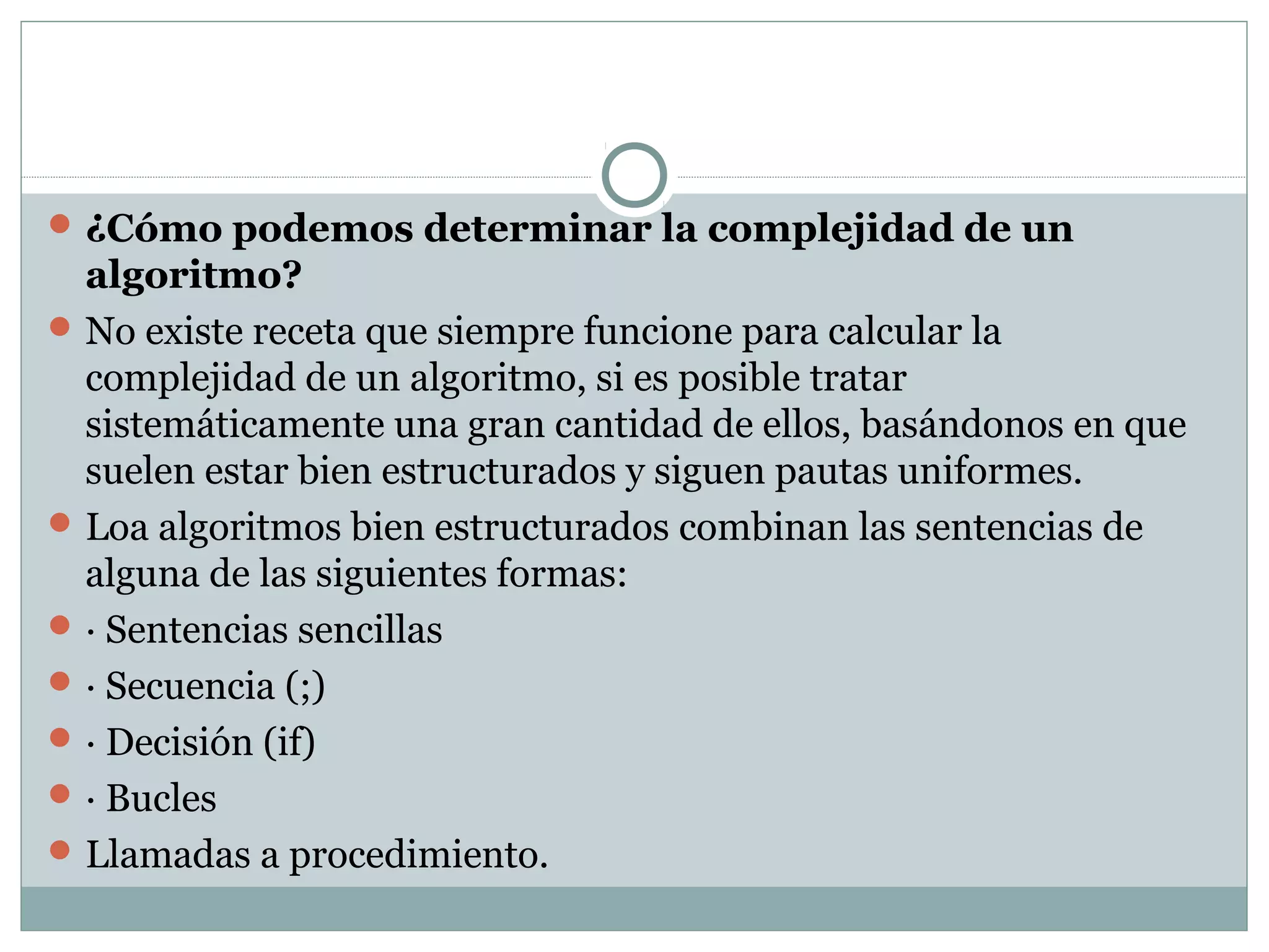 ¿Cómo podemos determinar la complejidad de un
algoritmo?
No existe receta que siempre funcione para calcular la
complejidad de un algoritmo, si es posible tratar
sistemáticamente una gran cantidad de ellos, basándonos en que
suelen estar bien estructurados y siguen pautas uniformes.
Loa algoritmos bien estructurados combinan las sentencias de
alguna de las siguientes formas:
· Sentencias sencillas
· Secuencia (;)
· Decisión (if)
· Bucles
Llamadas a procedimiento.
 