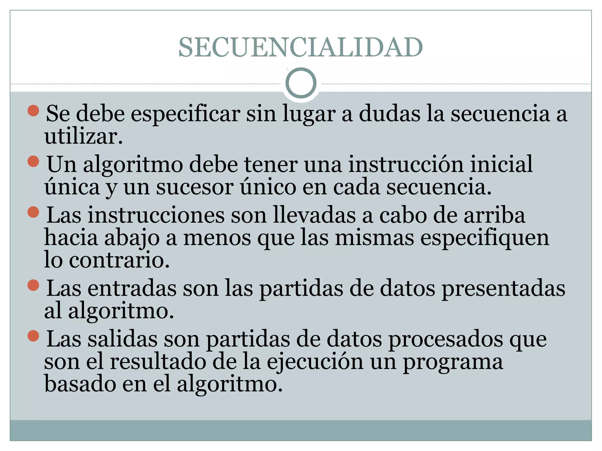 SECUENCIALIDAD
Se debe especificar sin lugar a dudas la secuencia a
utilizar.
Un algoritmo debe tener una instrucción inicial
única y un sucesor único en cada secuencia.
Las instrucciones son llevadas a cabo de arriba
hacia abajo a menos que las mismas especifiquen
lo contrario.
Las entradas son las partidas de datos presentadas
al algoritmo.
Las salidas son partidas de datos procesados que
son el resultado de la ejecución un programa
basado en el algoritmo.
 