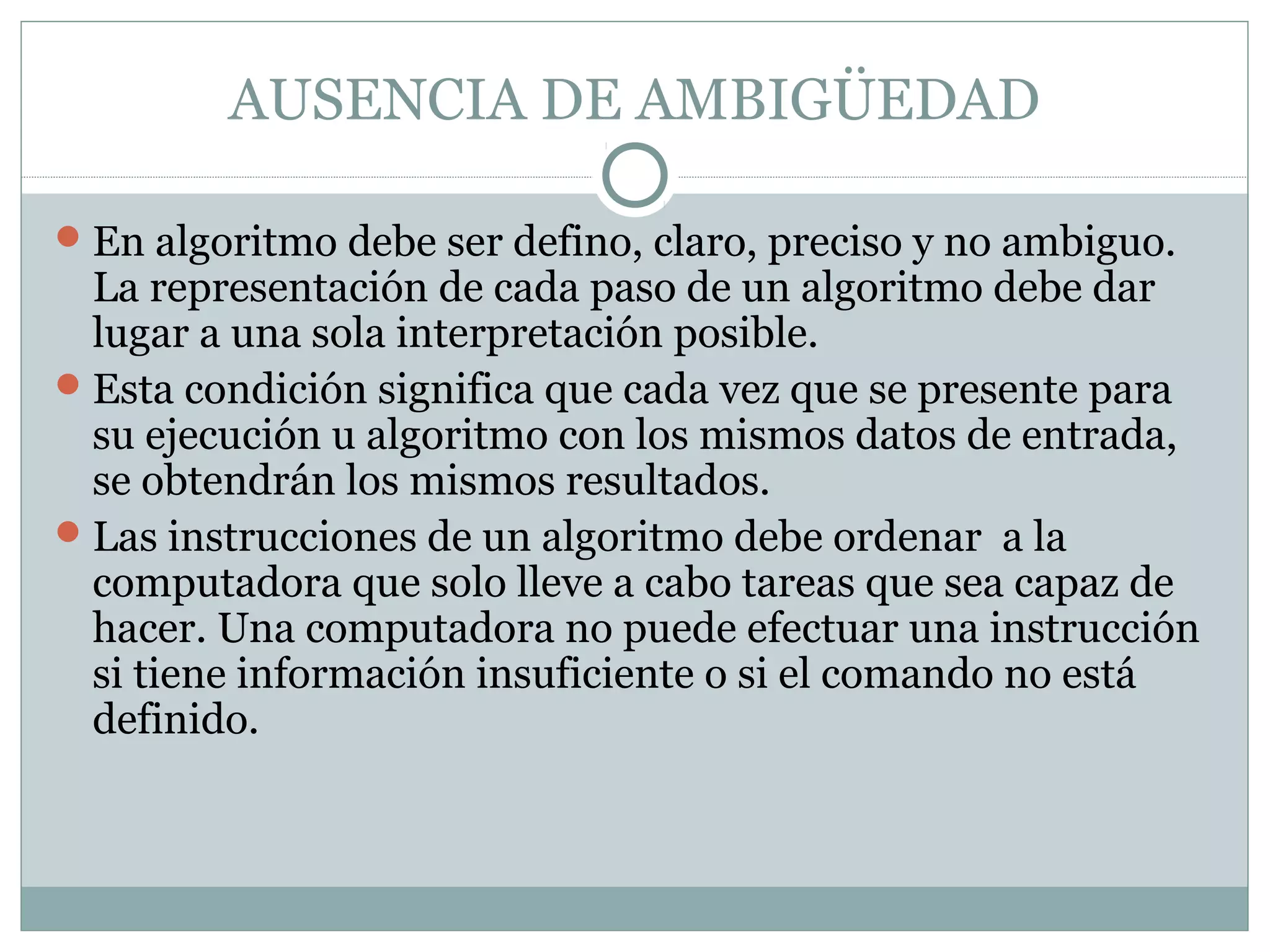 AUSENCIA DE AMBIGÜEDAD
En algoritmo debe ser defino, claro, preciso y no ambiguo.
La representación de cada paso de un algoritmo debe dar
lugar a una sola interpretación posible.
Esta condición significa que cada vez que se presente para
su ejecución u algoritmo con los mismos datos de entrada,
se obtendrán los mismos resultados.
Las instrucciones de un algoritmo debe ordenar a la
computadora que solo lleve a cabo tareas que sea capaz de
hacer. Una computadora no puede efectuar una instrucción
si tiene información insuficiente o si el comando no está
definido.
 