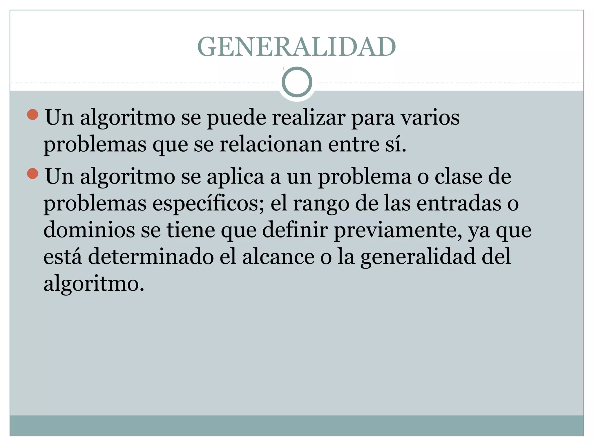 GENERALIDAD
Un algoritmo se puede realizar para varios
problemas que se relacionan entre sí.
Un algoritmo se aplica a un problema o clase de
problemas específicos; el rango de las entradas o
dominios se tiene que definir previamente, ya que
está determinado el alcance o la generalidad del
algoritmo.
 