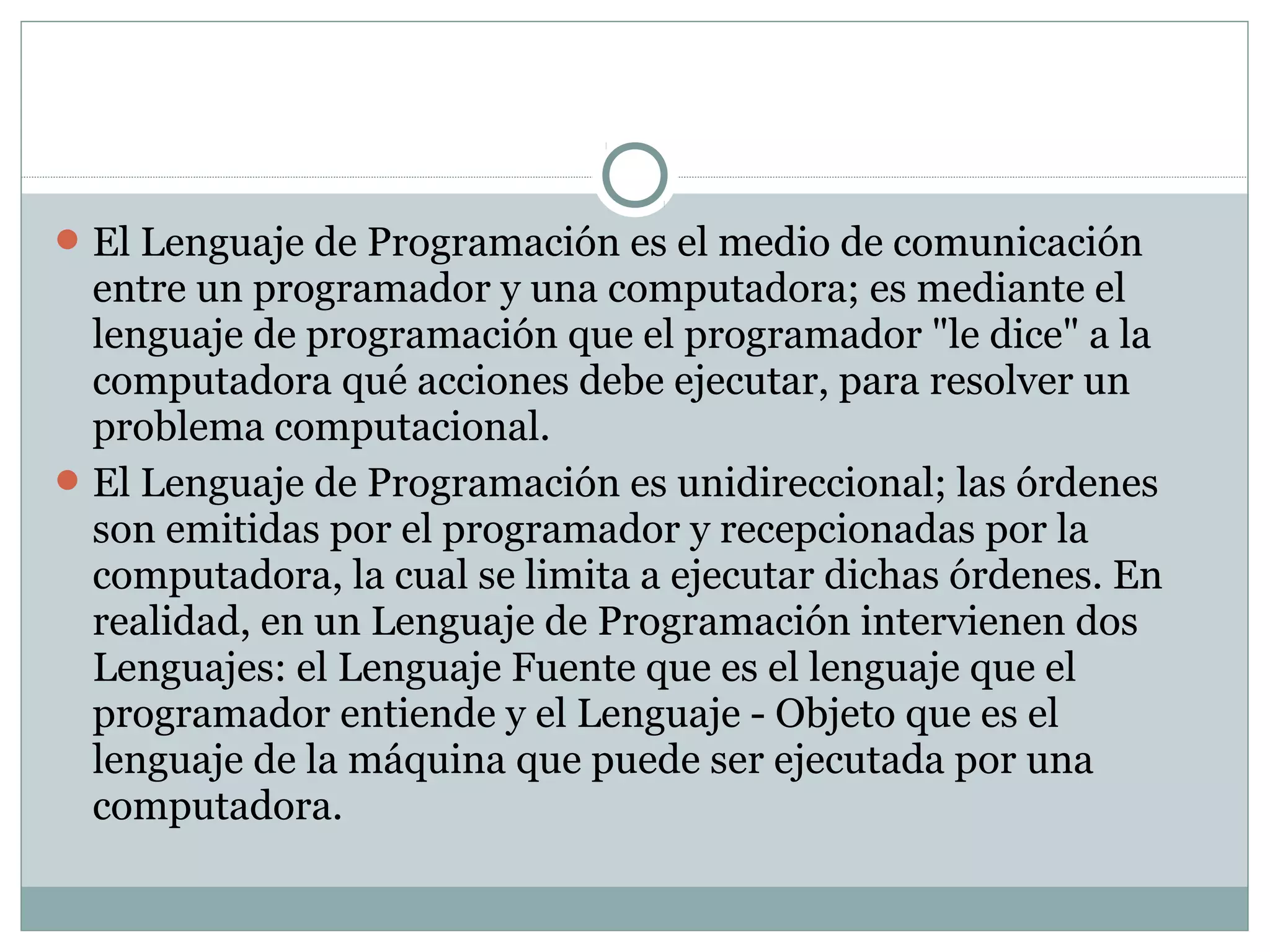 El Lenguaje de Programación es el medio de comunicación
entre un programador y una computadora; es mediante el
lenguaje de programación que el programador "le dice" a la
computadora qué acciones debe ejecutar, para resolver un
problema computacional.
El Lenguaje de Programación es unidireccional; las órdenes
son emitidas por el programador y recepcionadas por la
computadora, la cual se limita a ejecutar dichas órdenes. En
realidad, en un Lenguaje de Programación intervienen dos
Lenguajes: el Lenguaje Fuente que es el lenguaje que el
programador entiende y el Lenguaje - Objeto que es el
lenguaje de la máquina que puede ser ejecutada por una
computadora.
 