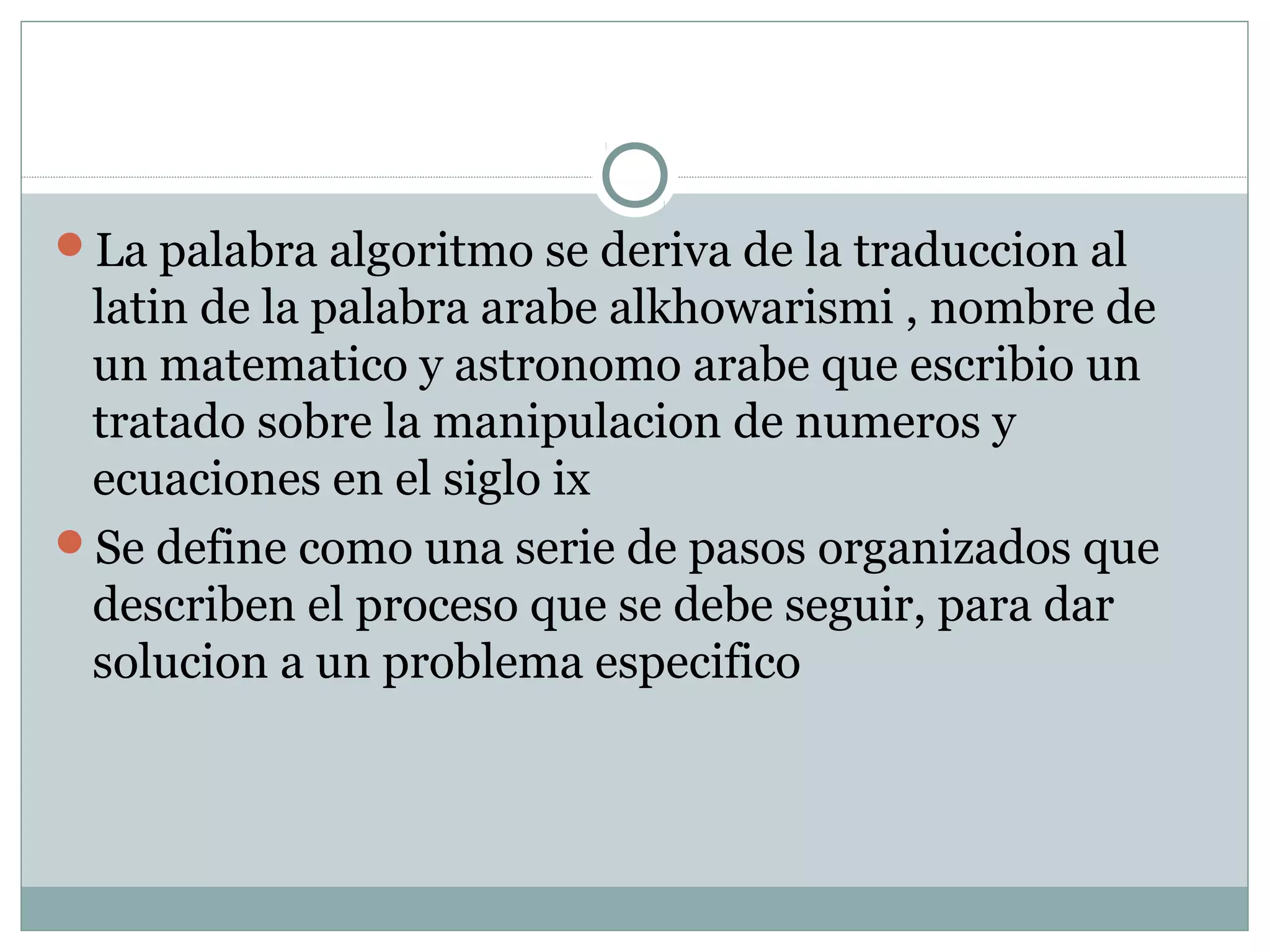 La palabra algoritmo se deriva de la traduccion al
latin de la palabra arabe alkhowarismi , nombre de
un matematico y astronomo arabe que escribio un
tratado sobre la manipulacion de numeros y
ecuaciones en el siglo ix
Se define como una serie de pasos organizados que
describen el proceso que se debe seguir, para dar
solucion a un problema especifico
 
