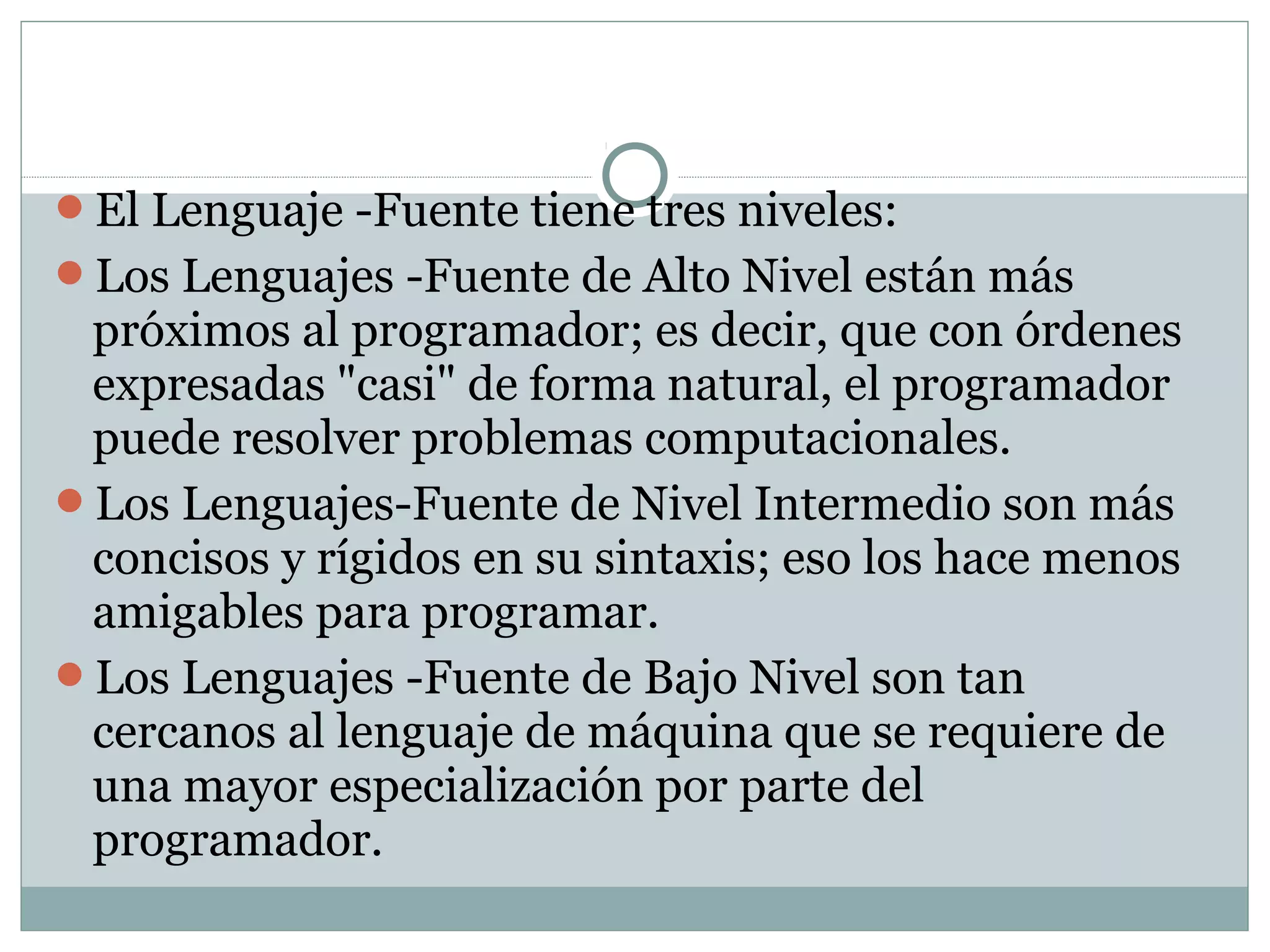 El Lenguaje -Fuente tiene tres niveles:
Los Lenguajes -Fuente de Alto Nivel están más
próximos al programador; es decir, que con órdenes
expresadas "casi" de forma natural, el programador
puede resolver problemas computacionales.
Los Lenguajes-Fuente de Nivel Intermedio son más
concisos y rígidos en su sintaxis; eso los hace menos
amigables para programar.
Los Lenguajes -Fuente de Bajo Nivel son tan
cercanos al lenguaje de máquina que se requiere de
una mayor especialización por parte del
programador.
 