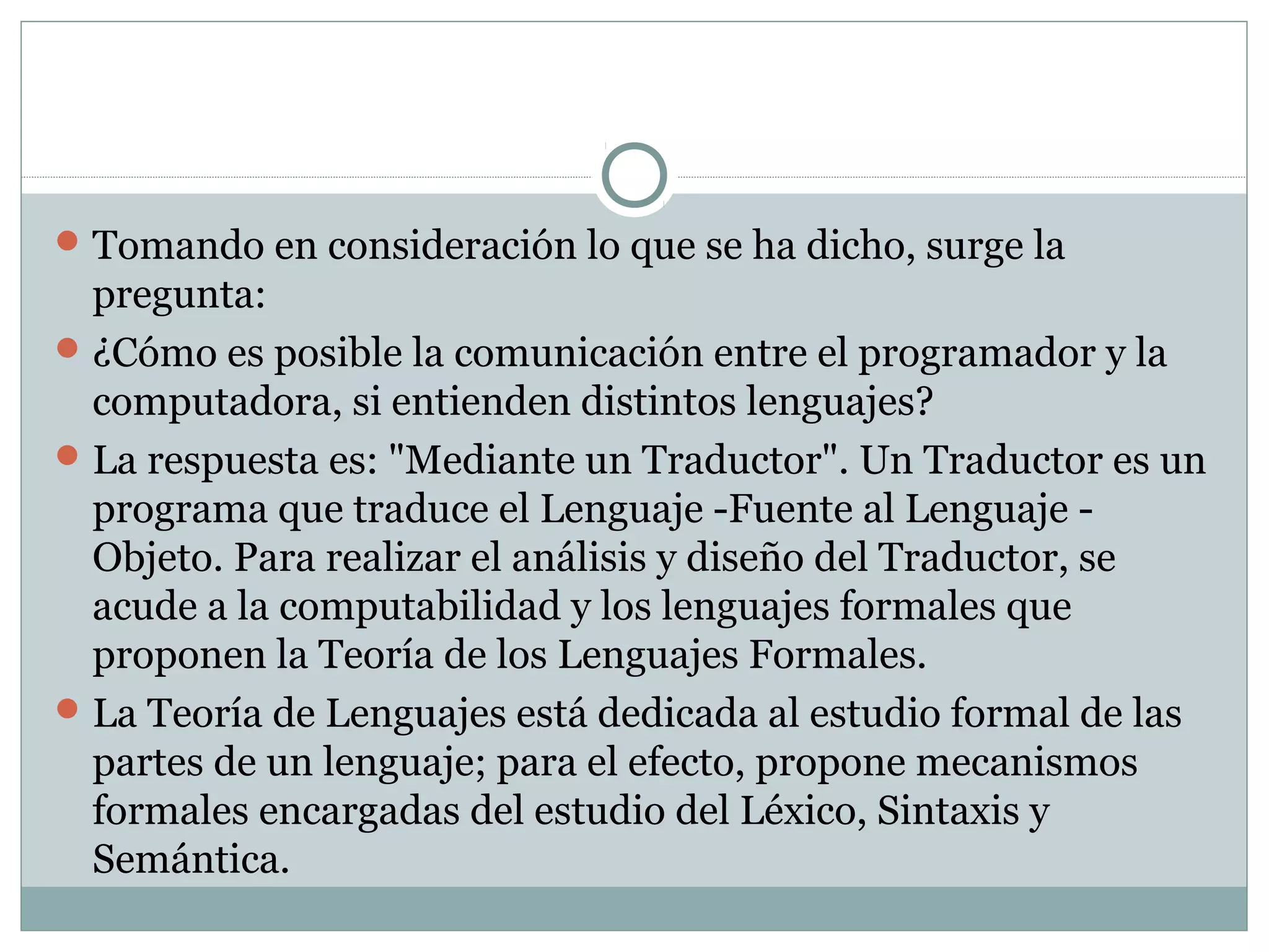 Tomando en consideración lo que se ha dicho, surge la
pregunta:
¿Cómo es posible la comunicación entre el programador y la
computadora, si entienden distintos lenguajes?
La respuesta es: "Mediante un Traductor". Un Traductor es un
programa que traduce el Lenguaje -Fuente al Lenguaje -
Objeto. Para realizar el análisis y diseño del Traductor, se
acude a la computabilidad y los lenguajes formales que
proponen la Teoría de los Lenguajes Formales.
La Teoría de Lenguajes está dedicada al estudio formal de las
partes de un lenguaje; para el efecto, propone mecanismos
formales encargadas del estudio del Léxico, Sintaxis y
Semántica.
 