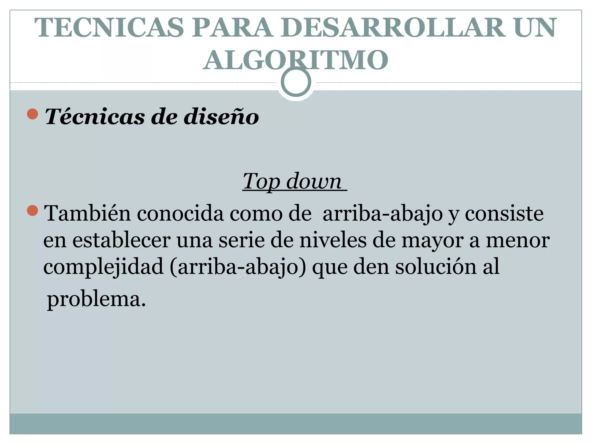 TECNICAS PARA DESARROLLAR UN
ALGORITMO
Técnicas de diseño
Top down
También conocida como de arriba-abajo y consiste
en establecer una serie de niveles de mayor a menor
complejidad (arriba-abajo) que den solución al
problema.
 