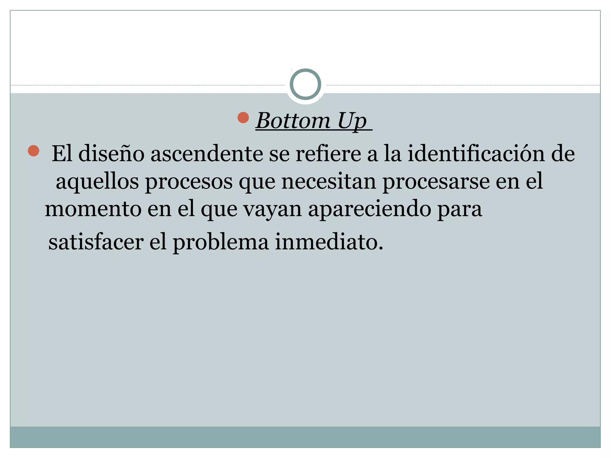 Bottom Up
 El diseño ascendente se refiere a la identificación de
aquellos procesos que necesitan procesarse en el
momento en el que vayan apareciendo para
satisfacer el problema inmediato.
 