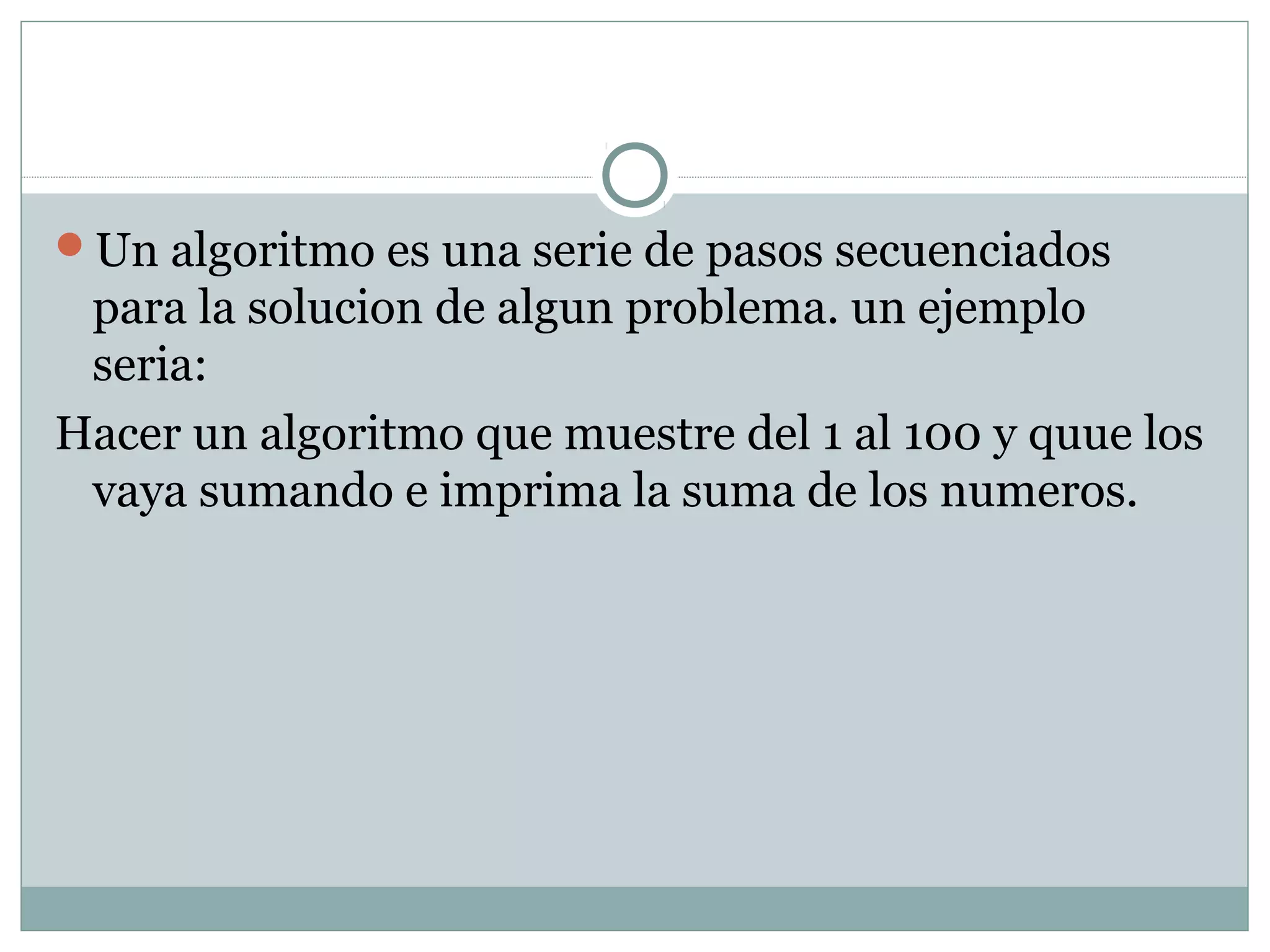 Un algoritmo es una serie de pasos secuenciados
para la solucion de algun problema. un ejemplo
seria:
Hacer un algoritmo que muestre del 1 al 100 y quue los
vaya sumando e imprima la suma de los numeros.
 