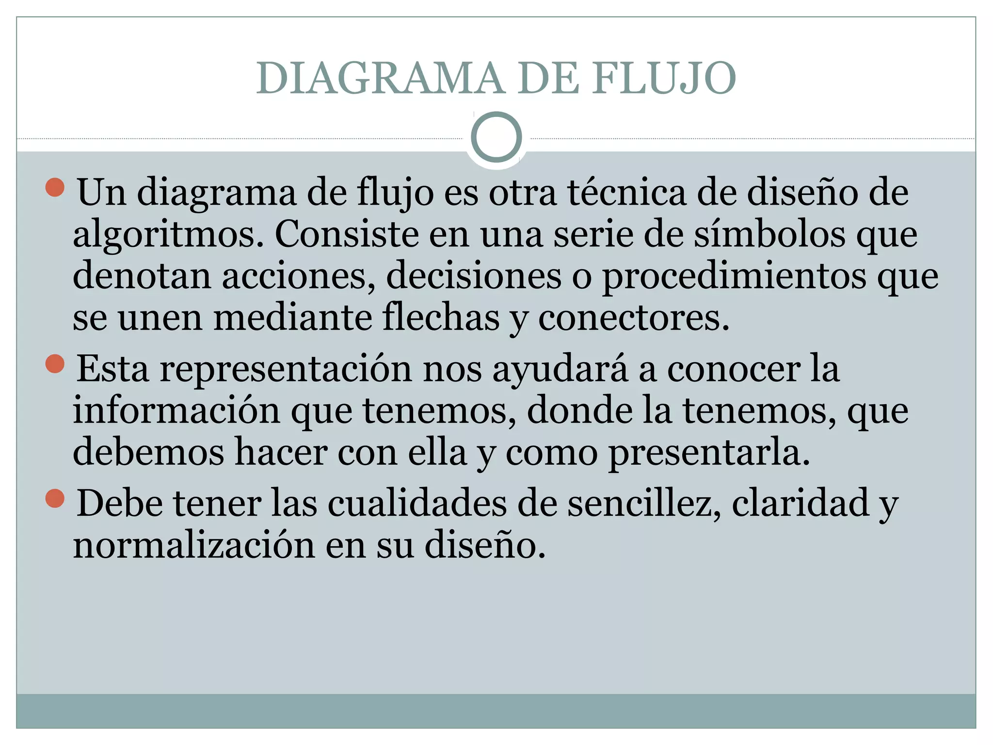 DIAGRAMA DE FLUJO
Un diagrama de flujo es otra técnica de diseño de
algoritmos. Consiste en una serie de símbolos que
denotan acciones, decisiones o procedimientos que
se unen mediante flechas y conectores.
Esta representación nos ayudará a conocer la
información que tenemos, donde la tenemos, que
debemos hacer con ella y como presentarla.
Debe tener las cualidades de sencillez, claridad y
normalización en su diseño.
 