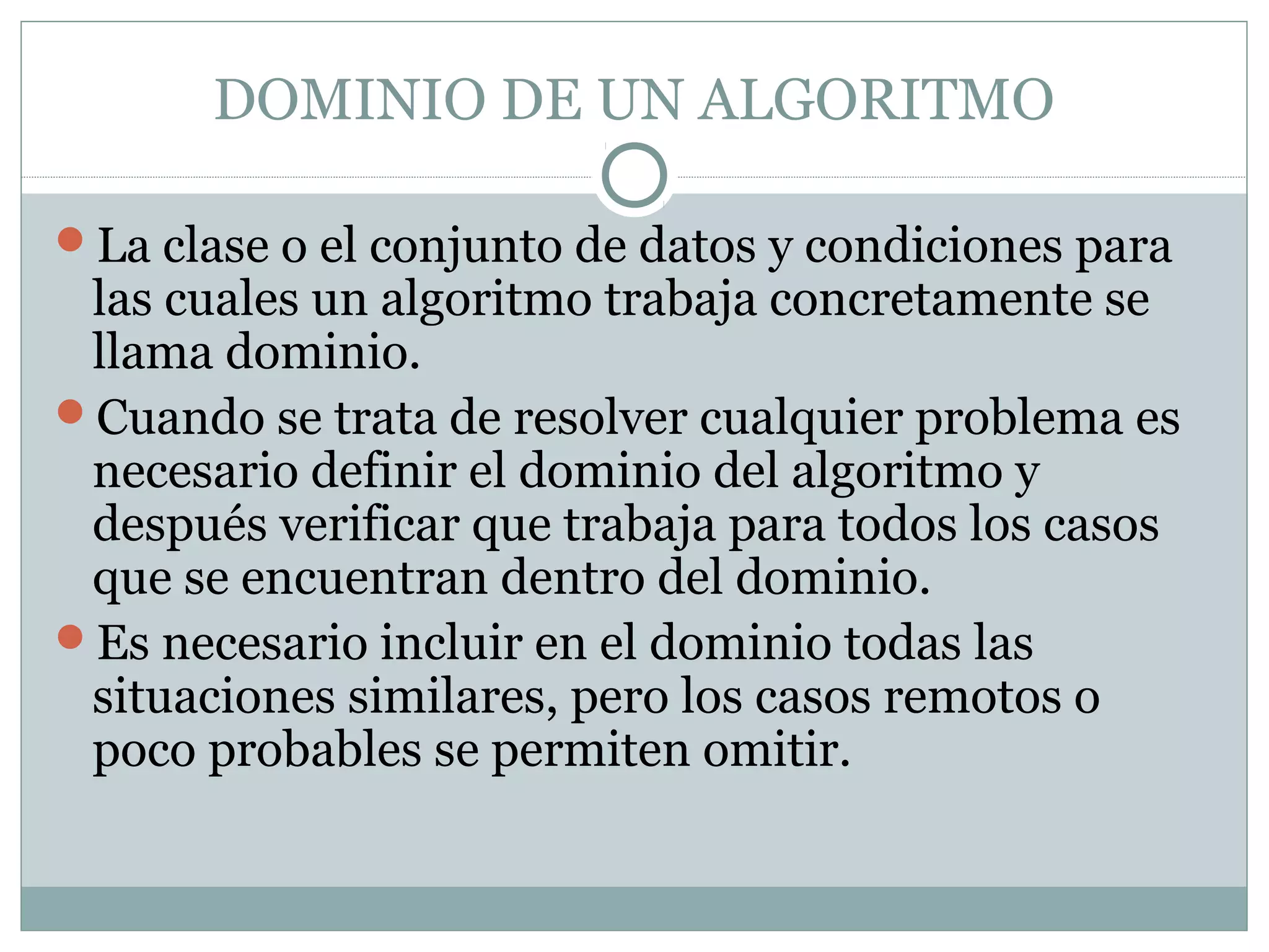 DOMINIO DE UN ALGORITMO
La clase o el conjunto de datos y condiciones para
las cuales un algoritmo trabaja concretamente se
llama dominio.
Cuando se trata de resolver cualquier problema es
necesario definir el dominio del algoritmo y
después verificar que trabaja para todos los casos
que se encuentran dentro del dominio.
Es necesario incluir en el dominio todas las
situaciones similares, pero los casos remotos o
poco probables se permiten omitir.
 