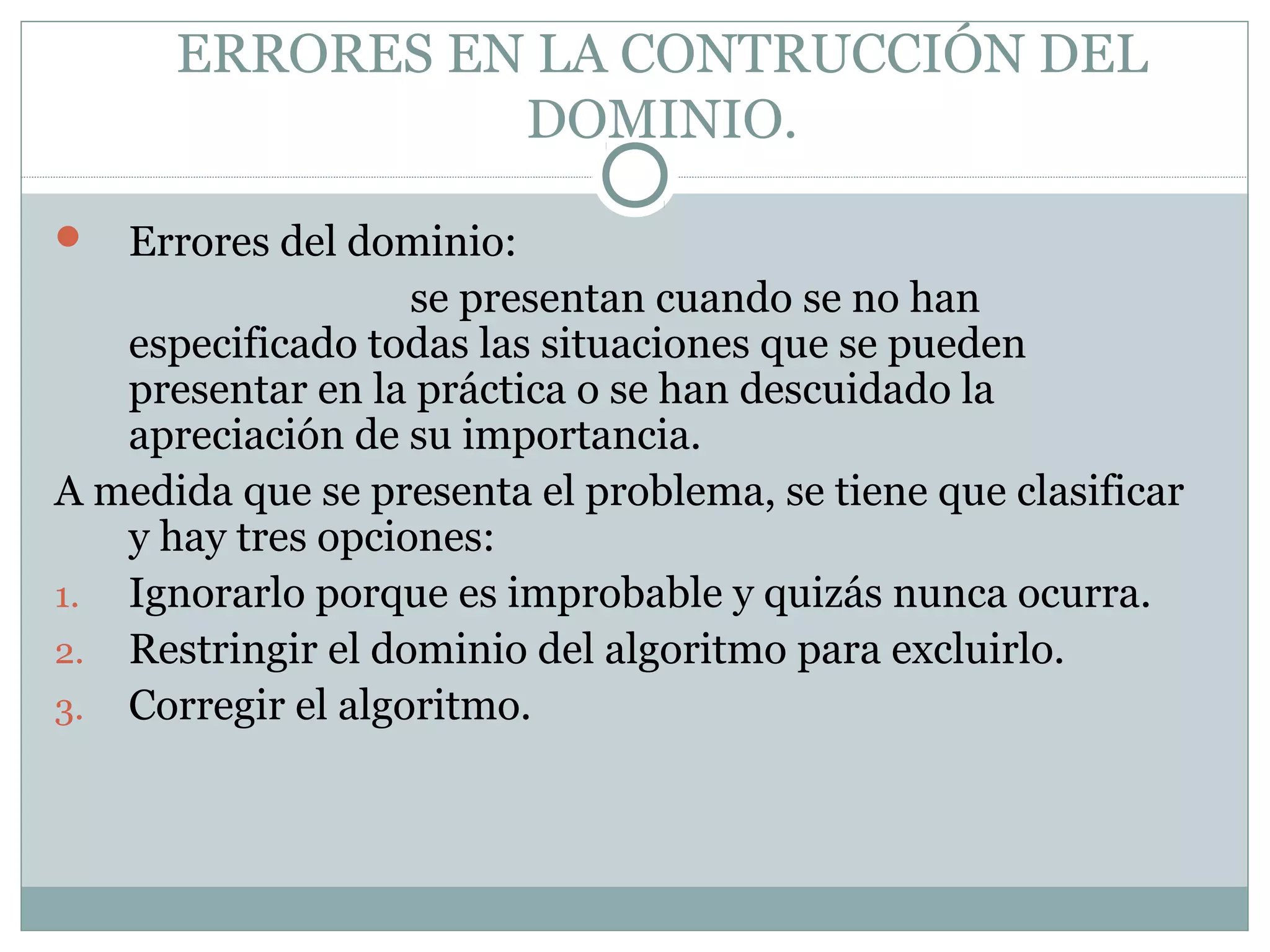 ERRORES EN LA CONTRUCCIÓN DEL
DOMINIO.
 Errores del dominio:
se presentan cuando se no han
especificado todas las situaciones que se pueden
presentar en la práctica o se han descuidado la
apreciación de su importancia.
A medida que se presenta el problema, se tiene que clasificar
y hay tres opciones:
1. Ignorarlo porque es improbable y quizás nunca ocurra.
2. Restringir el dominio del algoritmo para excluirlo.
3. Corregir el algoritmo.
 