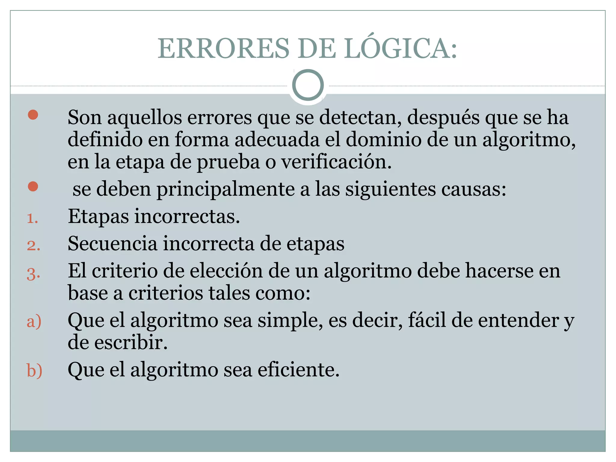 ERRORES DE LÓGICA:
 Son aquellos errores que se detectan, después que se ha
definido en forma adecuada el dominio de un algoritmo,
en la etapa de prueba o verificación.
 se deben principalmente a las siguientes causas:
1. Etapas incorrectas.
2. Secuencia incorrecta de etapas
3. El criterio de elección de un algoritmo debe hacerse en
base a criterios tales como:
a) Que el algoritmo sea simple, es decir, fácil de entender y
de escribir.
b) Que el algoritmo sea eficiente.
 