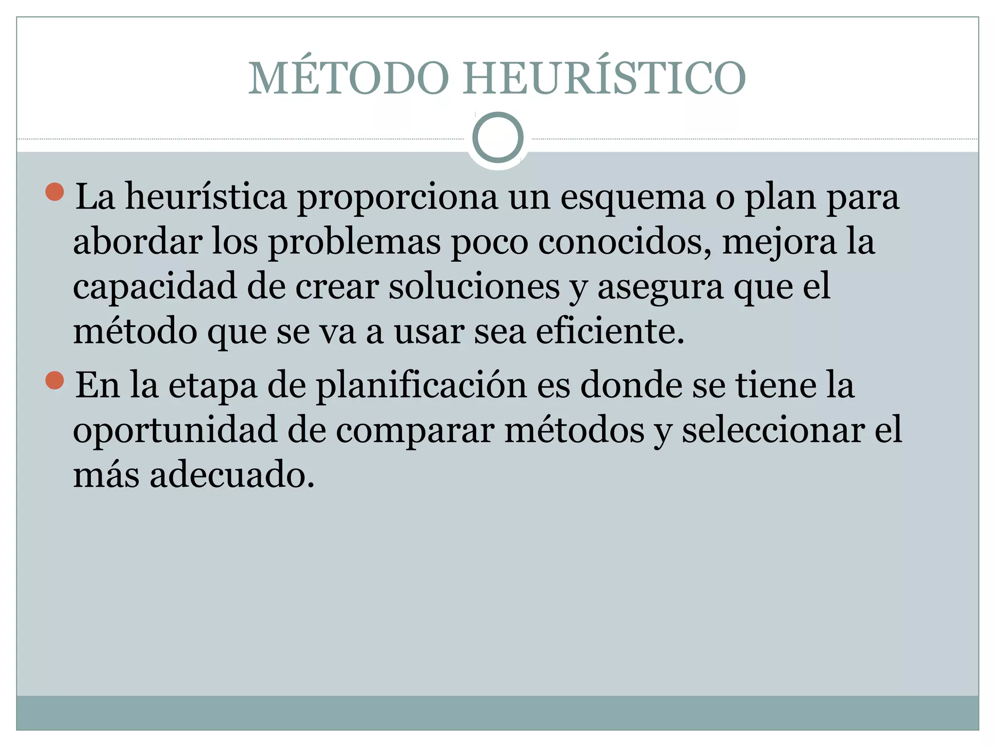 MÉTODO HEURÍSTICO
La heurística proporciona un esquema o plan para
abordar los problemas poco conocidos, mejora la
capacidad de crear soluciones y asegura que el
método que se va a usar sea eficiente.
En la etapa de planificación es donde se tiene la
oportunidad de comparar métodos y seleccionar el
más adecuado.
 