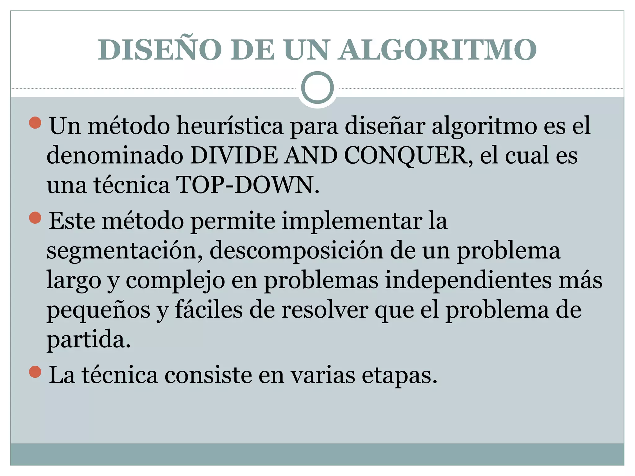 DISEÑO DE UN ALGORITMO
Un método heurística para diseñar algoritmo es el
denominado DIVIDE AND CONQUER, el cual es
una técnica TOP-DOWN.
Este método permite implementar la
segmentación, descomposición de un problema
largo y complejo en problemas independientes más
pequeños y fáciles de resolver que el problema de
partida.
La técnica consiste en varias etapas.
 