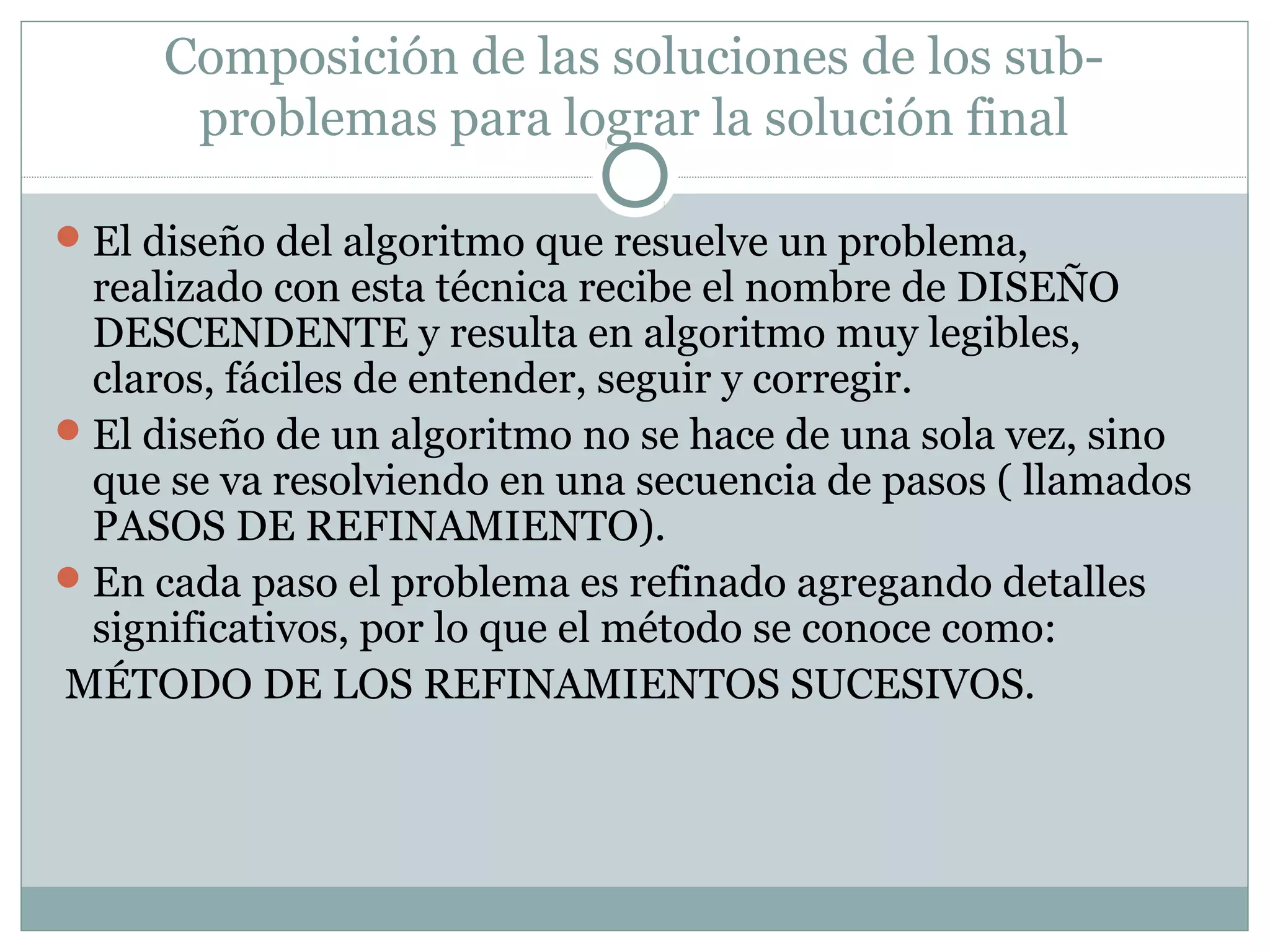 Composición de las soluciones de los sub-
problemas para lograr la solución final
El diseño del algoritmo que resuelve un problema,
realizado con esta técnica recibe el nombre de DISEÑO
DESCENDENTE y resulta en algoritmo muy legibles,
claros, fáciles de entender, seguir y corregir.
El diseño de un algoritmo no se hace de una sola vez, sino
que se va resolviendo en una secuencia de pasos ( llamados
PASOS DE REFINAMIENTO).
En cada paso el problema es refinado agregando detalles
significativos, por lo que el método se conoce como:
MÉTODO DE LOS REFINAMIENTOS SUCESIVOS.
 