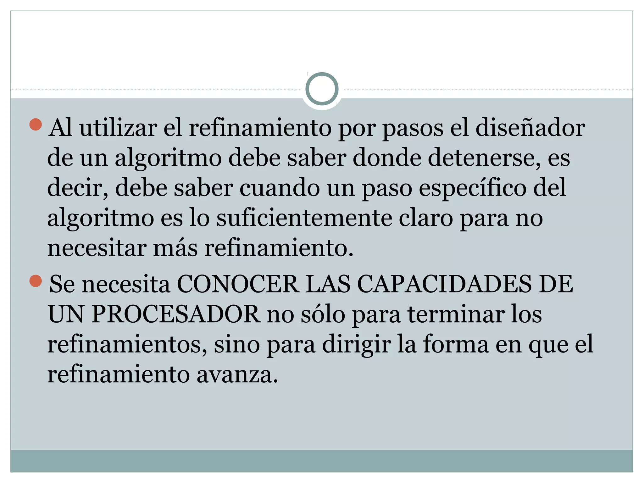 Al utilizar el refinamiento por pasos el diseñador
de un algoritmo debe saber donde detenerse, es
decir, debe saber cuando un paso específico del
algoritmo es lo suficientemente claro para no
necesitar más refinamiento.
Se necesita CONOCER LAS CAPACIDADES DE
UN PROCESADOR no sólo para terminar los
refinamientos, sino para dirigir la forma en que el
refinamiento avanza.
 