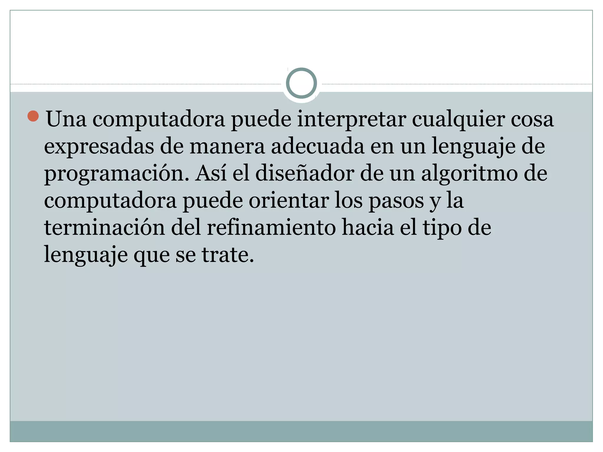 Una computadora puede interpretar cualquier cosa
expresadas de manera adecuada en un lenguaje de
programación. Así el diseñador de un algoritmo de
computadora puede orientar los pasos y la
terminación del refinamiento hacia el tipo de
lenguaje que se trate.
 