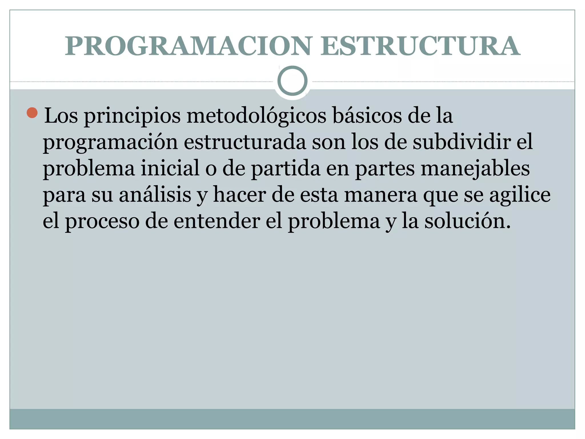 PROGRAMACION ESTRUCTURA
Los principios metodológicos básicos de la
programación estructurada son los de subdividir el
problema inicial o de partida en partes manejables
para su análisis y hacer de esta manera que se agilice
el proceso de entender el problema y la solución.
 