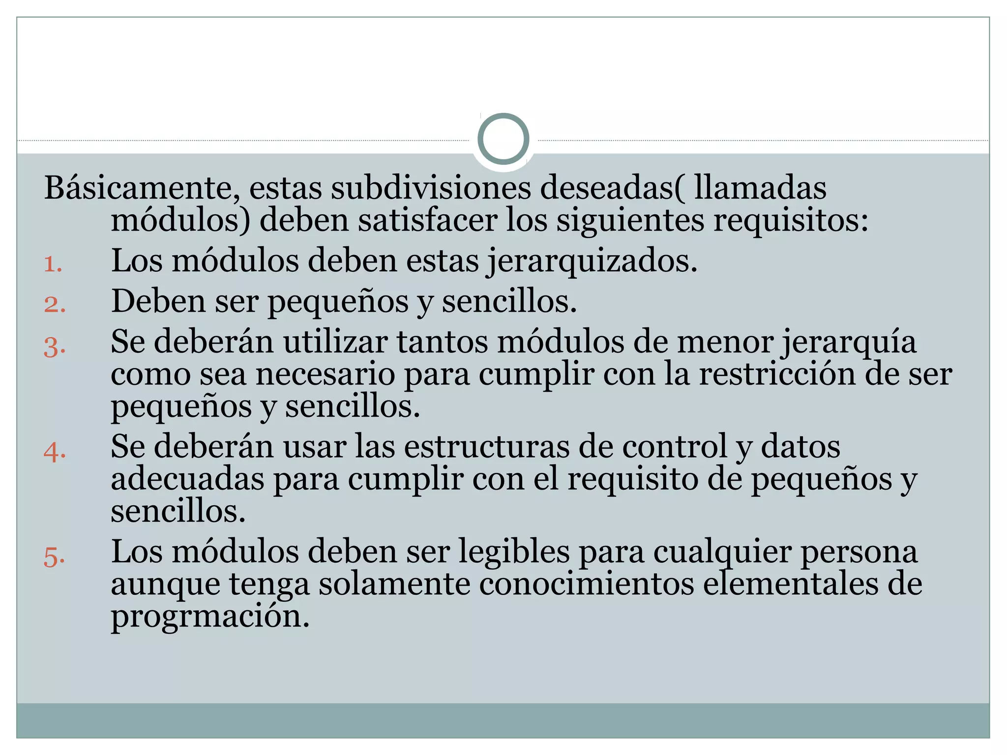 Básicamente, estas subdivisiones deseadas( llamadas
módulos) deben satisfacer los siguientes requisitos:
1. Los módulos deben estas jerarquizados.
2. Deben ser pequeños y sencillos.
3. Se deberán utilizar tantos módulos de menor jerarquía
como sea necesario para cumplir con la restricción de ser
pequeños y sencillos.
4. Se deberán usar las estructuras de control y datos
adecuadas para cumplir con el requisito de pequeños y
sencillos.
5. Los módulos deben ser legibles para cualquier persona
aunque tenga solamente conocimientos elementales de
progrmación.
 