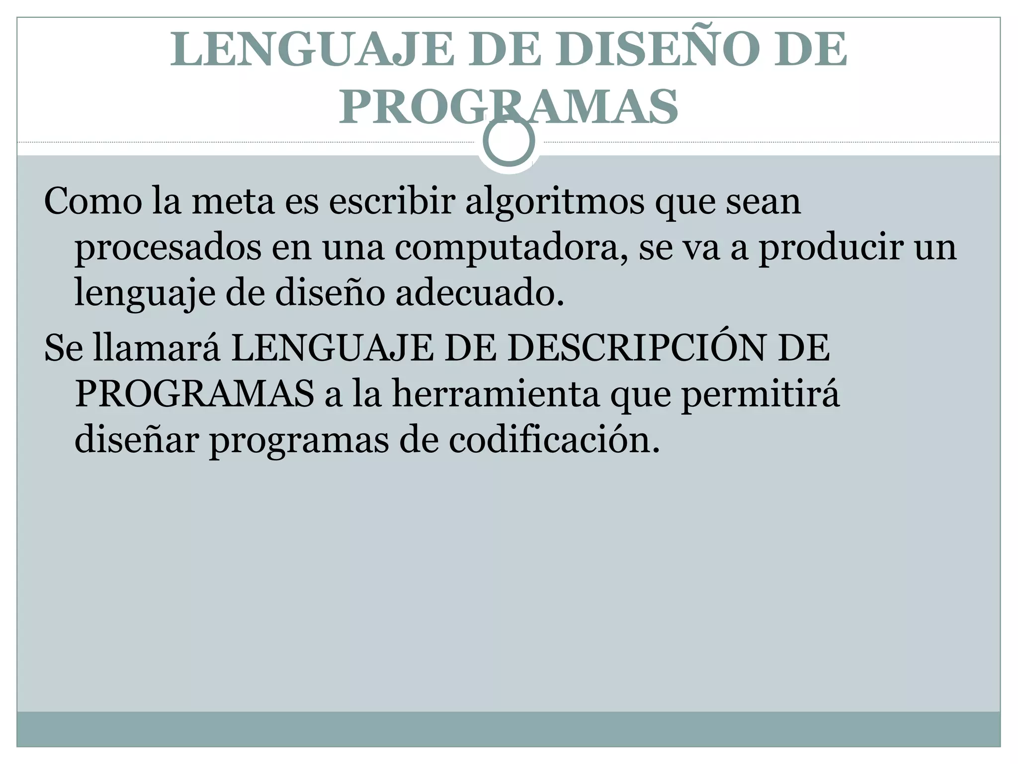 LENGUAJE DE DISEÑO DE
PROGRAMAS
Como la meta es escribir algoritmos que sean
procesados en una computadora, se va a producir un
lenguaje de diseño adecuado.
Se llamará LENGUAJE DE DESCRIPCIÓN DE
PROGRAMAS a la herramienta que permitirá
diseñar programas de codificación.
 