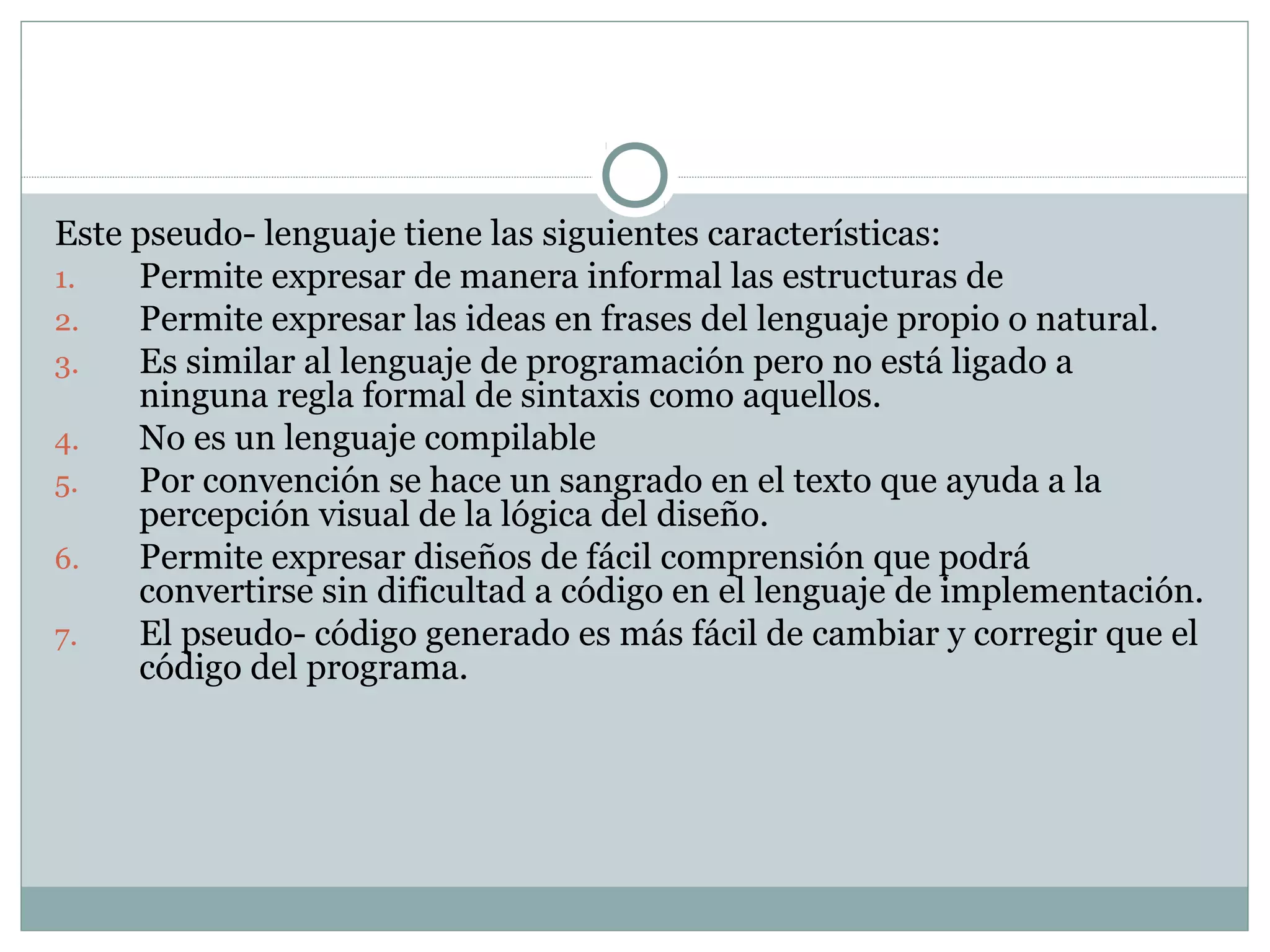 Este pseudo- lenguaje tiene las siguientes características:
1. Permite expresar de manera informal las estructuras de
2. Permite expresar las ideas en frases del lenguaje propio o natural.
3. Es similar al lenguaje de programación pero no está ligado a
ninguna regla formal de sintaxis como aquellos.
4. No es un lenguaje compilable
5. Por convención se hace un sangrado en el texto que ayuda a la
percepción visual de la lógica del diseño.
6. Permite expresar diseños de fácil comprensión que podrá
convertirse sin dificultad a código en el lenguaje de implementación.
7. El pseudo- código generado es más fácil de cambiar y corregir que el
código del programa.
 