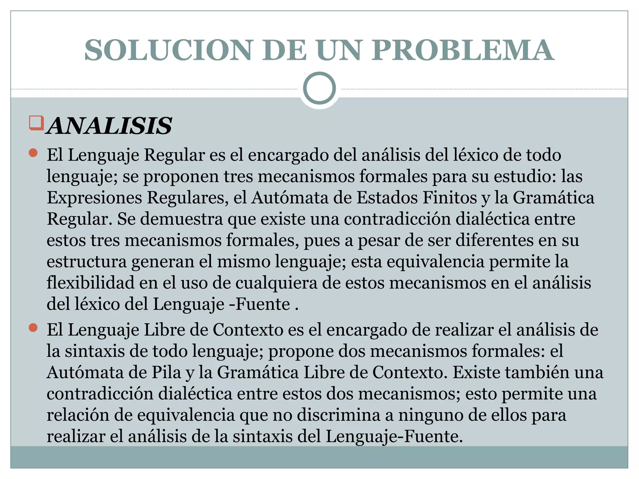 SOLUCION DE UN PROBLEMA
ANALISIS
 El Lenguaje Regular es el encargado del análisis del léxico de todo
lenguaje; se proponen tres mecanismos formales para su estudio: las
Expresiones Regulares, el Autómata de Estados Finitos y la Gramática
Regular. Se demuestra que existe una contradicción dialéctica entre
estos tres mecanismos formales, pues a pesar de ser diferentes en su
estructura generan el mismo lenguaje; esta equivalencia permite la
flexibilidad en el uso de cualquiera de estos mecanismos en el análisis
del léxico del Lenguaje -Fuente .
 El Lenguaje Libre de Contexto es el encargado de realizar el análisis de
la sintaxis de todo lenguaje; propone dos mecanismos formales: el
Autómata de Pila y la Gramática Libre de Contexto. Existe también una
contradicción dialéctica entre estos dos mecanismos; esto permite una
relación de equivalencia que no discrimina a ninguno de ellos para
realizar el análisis de la sintaxis del Lenguaje-Fuente.
 