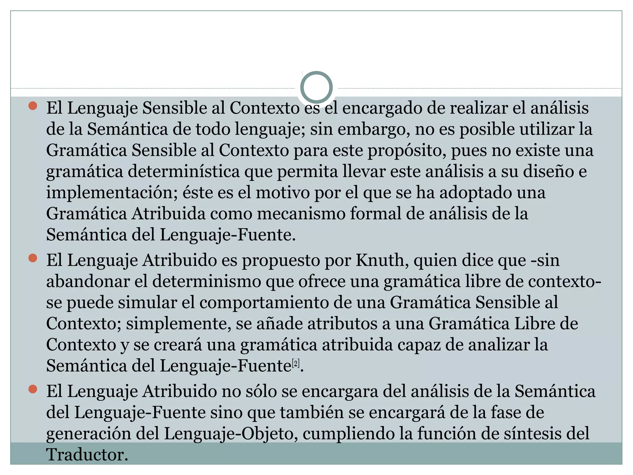  El Lenguaje Sensible al Contexto es el encargado de realizar el análisis
de la Semántica de todo lenguaje; sin embargo, no es posible utilizar la
Gramática Sensible al Contexto para este propósito, pues no existe una
gramática determinística que permita llevar este análisis a su diseño e
implementación; éste es el motivo por el que se ha adoptado una
Gramática Atribuida como mecanismo formal de análisis de la
Semántica del Lenguaje-Fuente.
 El Lenguaje Atribuido es propuesto por Knuth, quien dice que -sin
abandonar el determinismo que ofrece una gramática libre de contexto-
se puede simular el comportamiento de una Gramática Sensible al
Contexto; simplemente, se añade atributos a una Gramática Libre de
Contexto y se creará una gramática atribuida capaz de analizar la
Semántica del Lenguaje-Fuente[2]
.
 El Lenguaje Atribuido no sólo se encargara del análisis de la Semántica
del Lenguaje-Fuente sino que también se encargará de la fase de
generación del Lenguaje-Objeto, cumpliendo la función de síntesis del
Traductor.
 