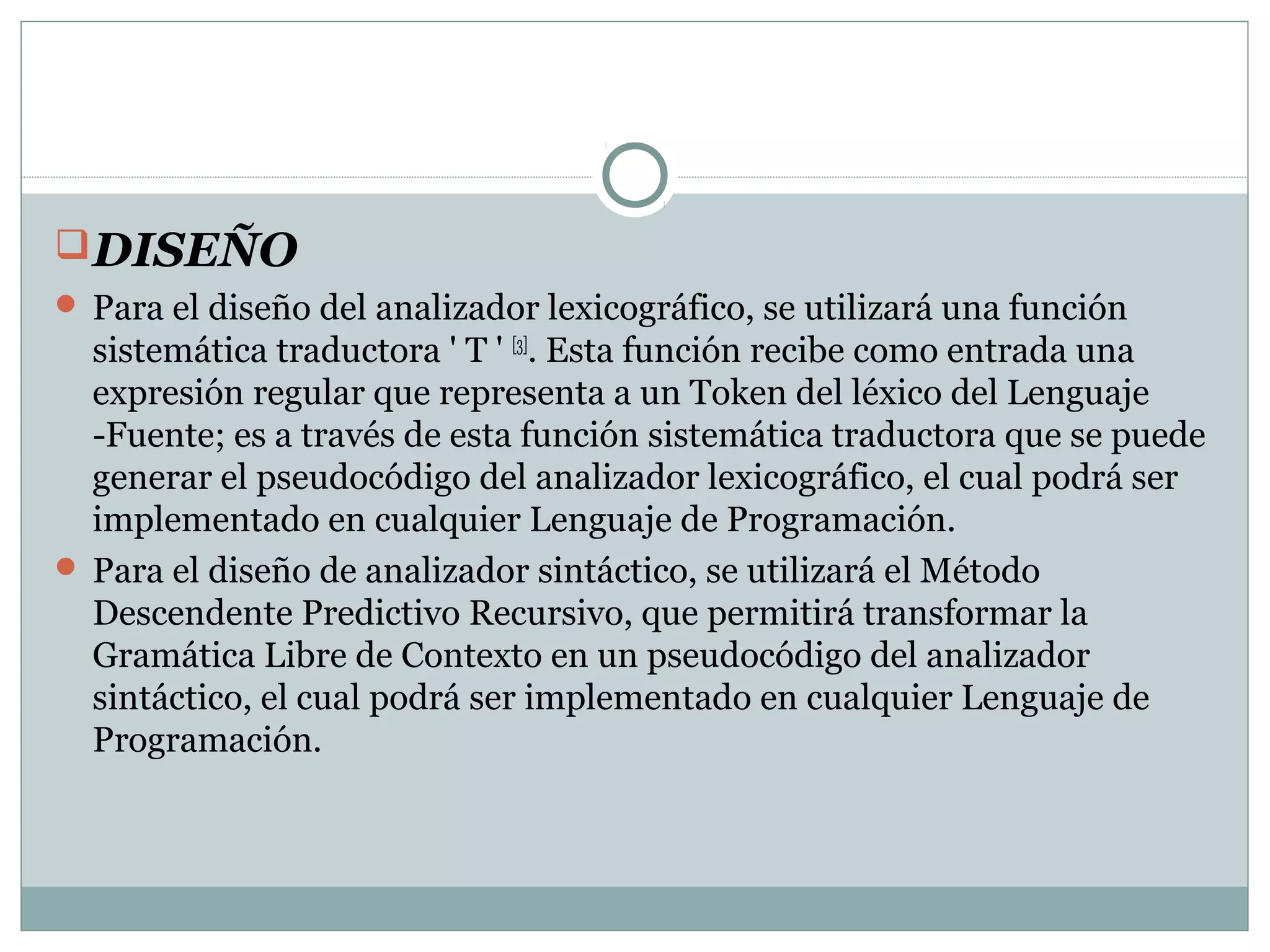 DISEÑO
 Para el diseño del analizador lexicográfico, se utilizará una función
sistemática traductora ' T ' [3]
. Esta función recibe como entrada una
expresión regular que representa a un Token del léxico del Lenguaje
-Fuente; es a través de esta función sistemática traductora que se puede
generar el pseudocódigo del analizador lexicográfico, el cual podrá ser
implementado en cualquier Lenguaje de Programación.
 Para el diseño de analizador sintáctico, se utilizará el Método
Descendente Predictivo Recursivo, que permitirá transformar la
Gramática Libre de Contexto en un pseudocódigo del analizador
sintáctico, el cual podrá ser implementado en cualquier Lenguaje de
Programación.
 