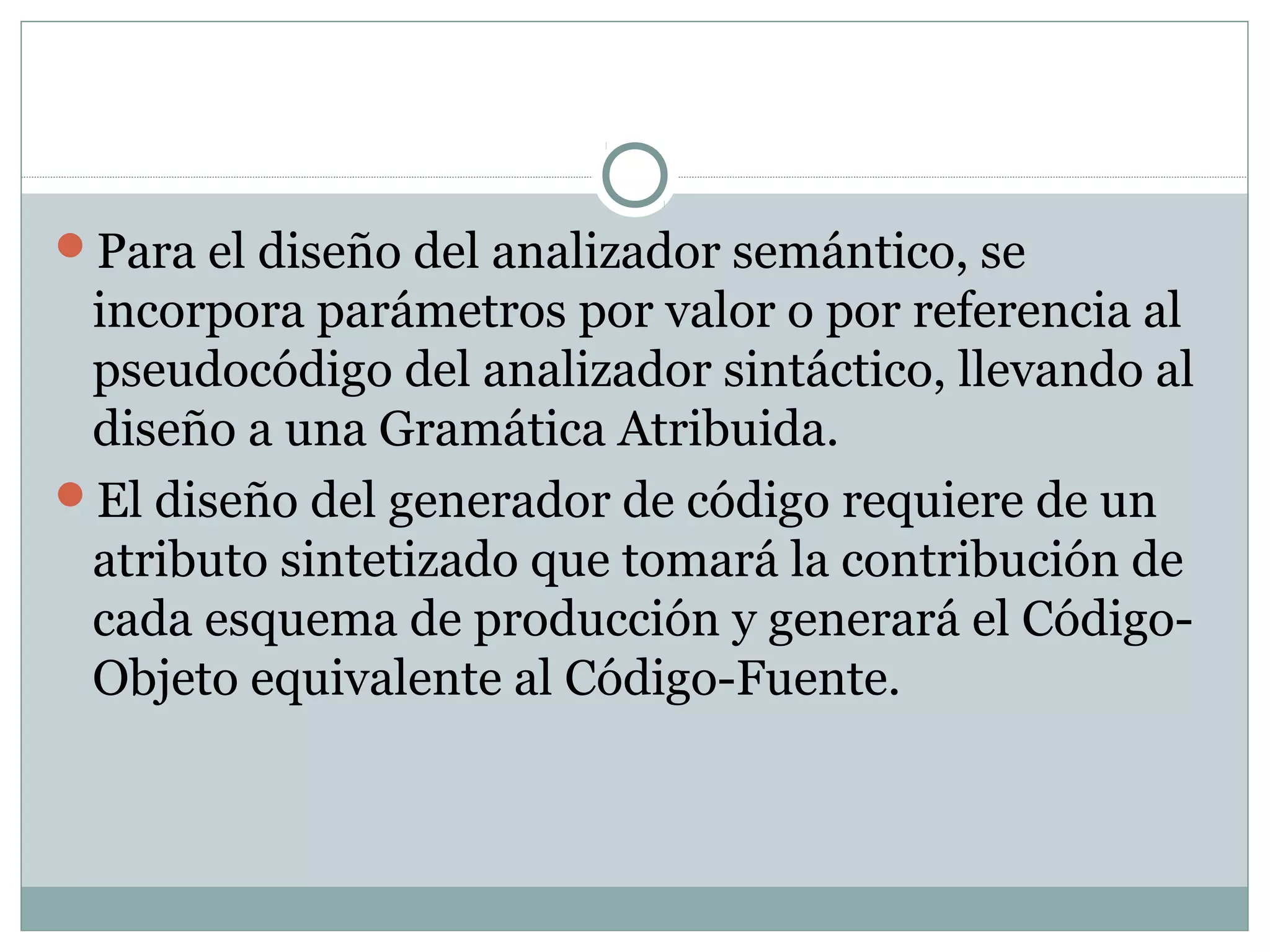 Para el diseño del analizador semántico, se
incorpora parámetros por valor o por referencia al
pseudocódigo del analizador sintáctico, llevando al
diseño a una Gramática Atribuida.
El diseño del generador de código requiere de un
atributo sintetizado que tomará la contribución de
cada esquema de producción y generará el Código-
Objeto equivalente al Código-Fuente.
 