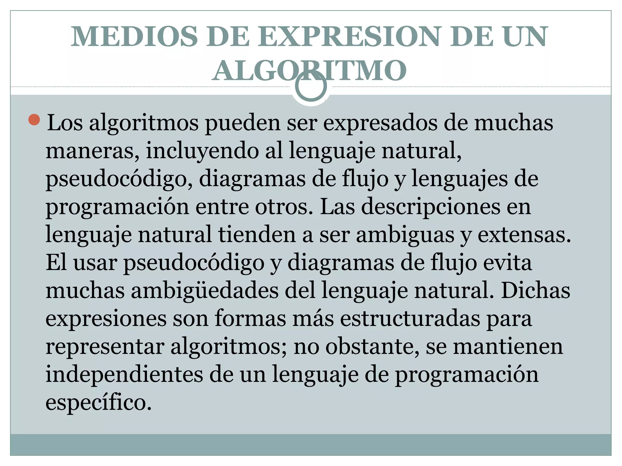 MEDIOS DE EXPRESION DE UN
ALGORITMO
Los algoritmos pueden ser expresados de muchas
maneras, incluyendo al lenguaje natural,
pseudocódigo, diagramas de flujo y lenguajes de
programación entre otros. Las descripciones en
lenguaje natural tienden a ser ambiguas y extensas.
El usar pseudocódigo y diagramas de flujo evita
muchas ambigüedades del lenguaje natural. Dichas
expresiones son formas más estructuradas para
representar algoritmos; no obstante, se mantienen
independientes de un lenguaje de programación
específico.
 