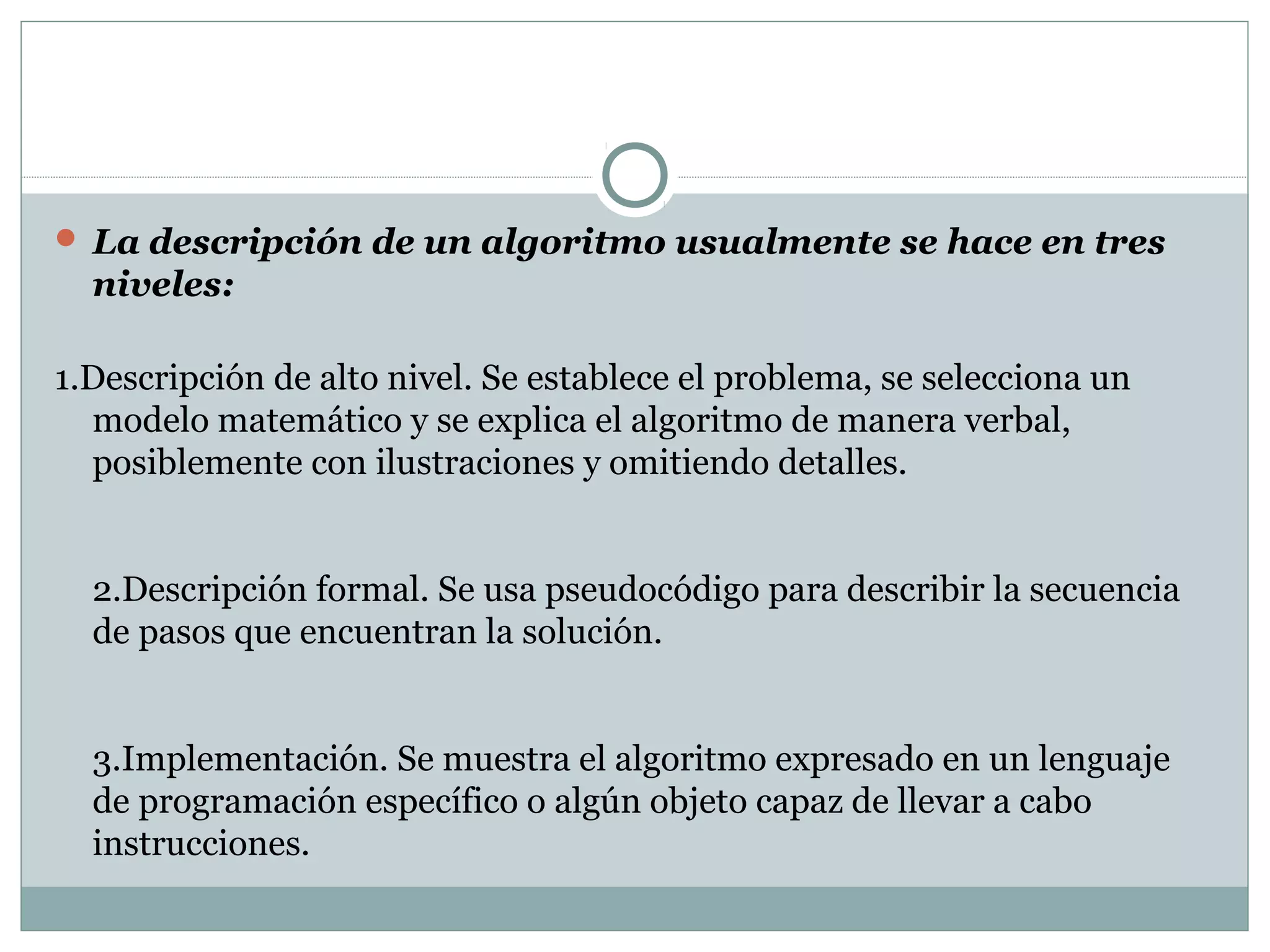  La descripción de un algoritmo usualmente se hace en tres
niveles:
1.Descripción de alto nivel. Se establece el problema, se selecciona un
modelo matemático y se explica el algoritmo de manera verbal,
posiblemente con ilustraciones y omitiendo detalles.
2.Descripción formal. Se usa pseudocódigo para describir la secuencia
de pasos que encuentran la solución.
3.Implementación. Se muestra el algoritmo expresado en un lenguaje
de programación específico o algún objeto capaz de llevar a cabo
instrucciones.
 