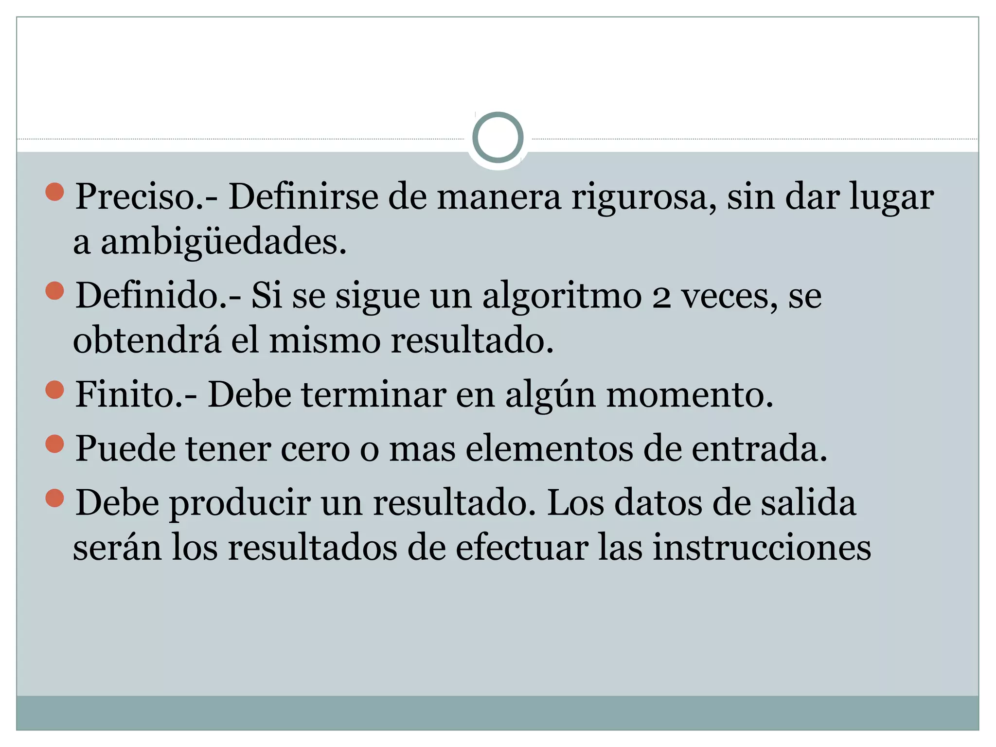 Preciso.- Definirse de manera rigurosa, sin dar lugar
a ambigüedades.
Definido.- Si se sigue un algoritmo 2 veces, se
obtendrá el mismo resultado.
Finito.- Debe terminar en algún momento.
Puede tener cero o mas elementos de entrada.
Debe producir un resultado. Los datos de salida
serán los resultados de efectuar las instrucciones
 