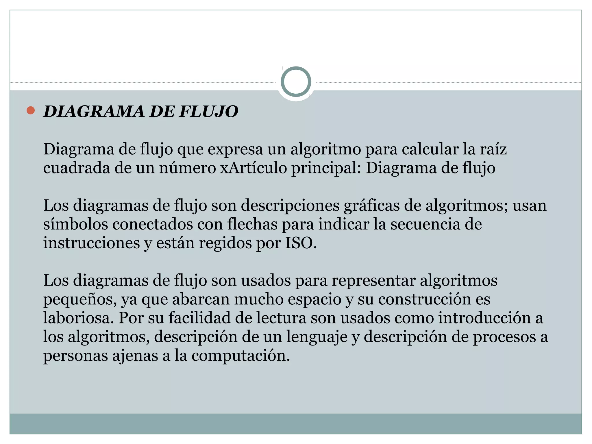  DIAGRAMA DE FLUJO
Diagrama de flujo que expresa un algoritmo para calcular la raíz
cuadrada de un número xArtículo principal: Diagrama de flujo
Los diagramas de flujo son descripciones gráficas de algoritmos; usan
símbolos conectados con flechas para indicar la secuencia de
instrucciones y están regidos por ISO.
Los diagramas de flujo son usados para representar algoritmos
pequeños, ya que abarcan mucho espacio y su construcción es
laboriosa. Por su facilidad de lectura son usados como introducción a
los algoritmos, descripción de un lenguaje y descripción de procesos a
personas ajenas a la computación.
 