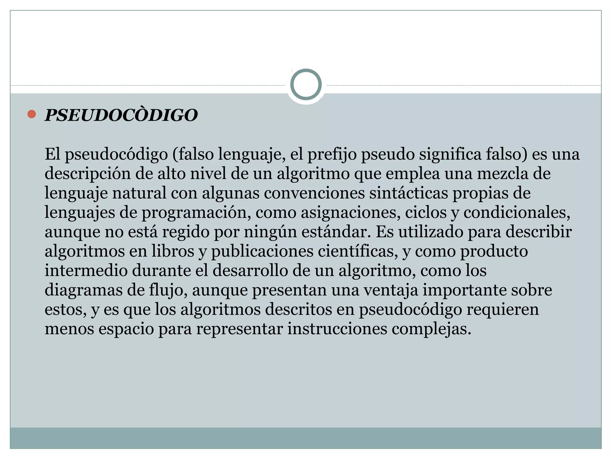  PSEUDOCÒDIGO
El pseudocódigo (falso lenguaje, el prefijo pseudo significa falso) es una
descripción de alto nivel de un algoritmo que emplea una mezcla de
lenguaje natural con algunas convenciones sintácticas propias de
lenguajes de programación, como asignaciones, ciclos y condicionales,
aunque no está regido por ningún estándar. Es utilizado para describir
algoritmos en libros y publicaciones científicas, y como producto
intermedio durante el desarrollo de un algoritmo, como los
diagramas de flujo, aunque presentan una ventaja importante sobre
estos, y es que los algoritmos descritos en pseudocódigo requieren
menos espacio para representar instrucciones complejas.
 