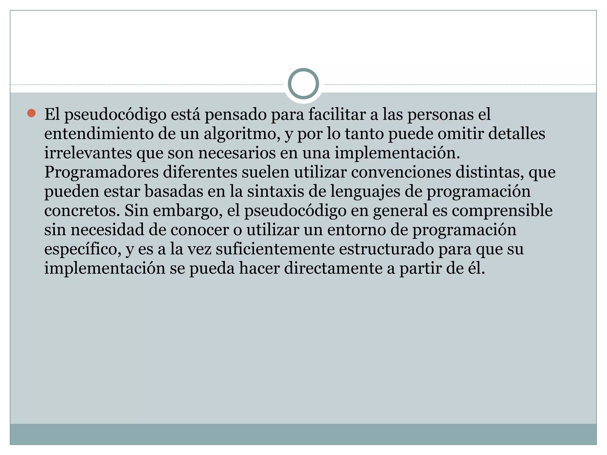  El pseudocódigo está pensado para facilitar a las personas el
entendimiento de un algoritmo, y por lo tanto puede omitir detalles
irrelevantes que son necesarios en una implementación.
Programadores diferentes suelen utilizar convenciones distintas, que
pueden estar basadas en la sintaxis de lenguajes de programación
concretos. Sin embargo, el pseudocódigo en general es comprensible
sin necesidad de conocer o utilizar un entorno de programación
específico, y es a la vez suficientemente estructurado para que su
implementación se pueda hacer directamente a partir de él.
 