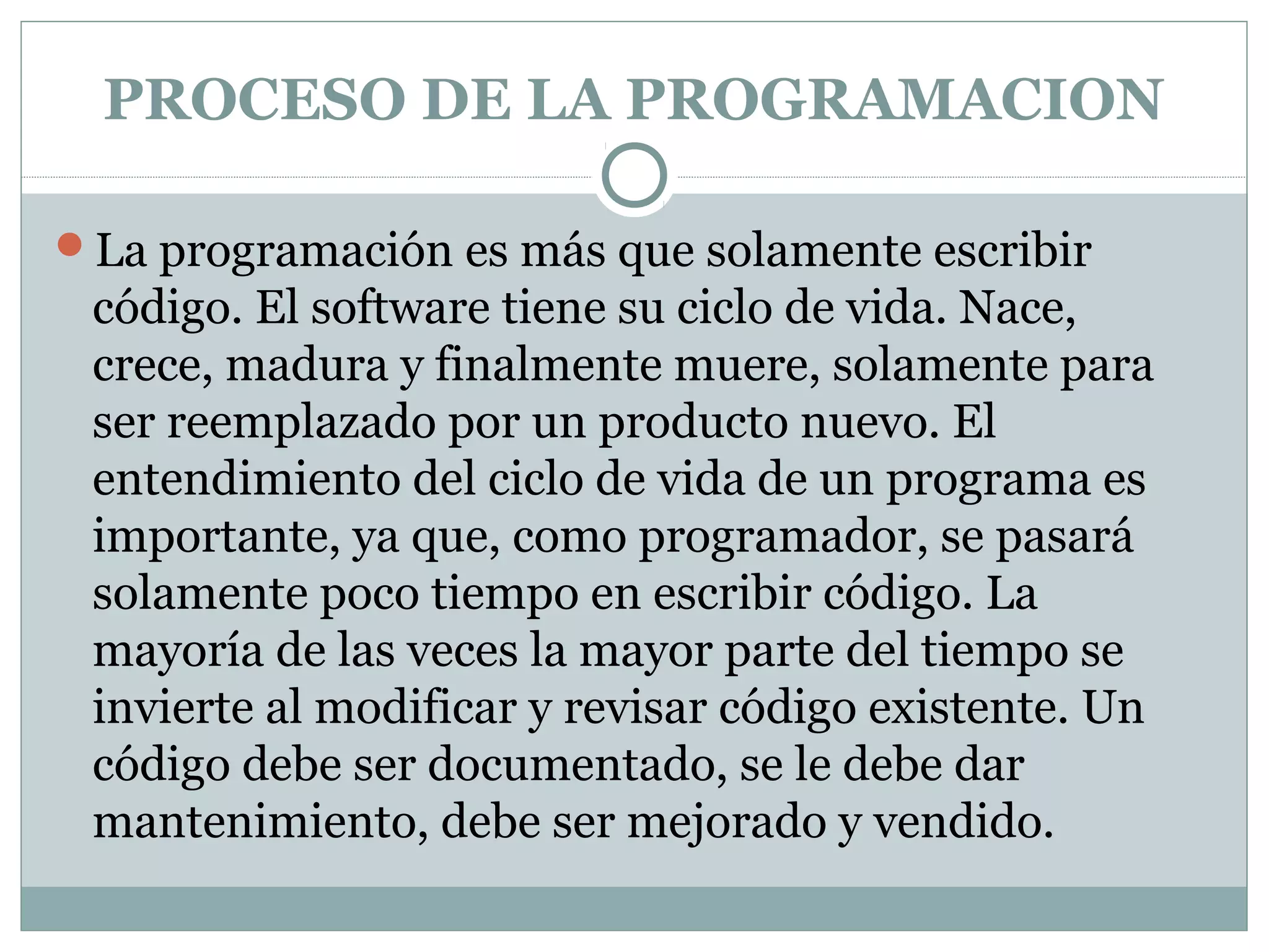 PROCESO DE LA PROGRAMACION
La programación es más que solamente escribir
código. El software tiene su ciclo de vida. Nace,
crece, madura y finalmente muere, solamente para
ser reemplazado por un producto nuevo. El
entendimiento del ciclo de vida de un programa es
importante, ya que, como programador, se pasará
solamente poco tiempo en escribir código. La
mayoría de las veces la mayor parte del tiempo se
invierte al modificar y revisar código existente. Un
código debe ser documentado, se le debe dar
mantenimiento, debe ser mejorado y vendido.
 