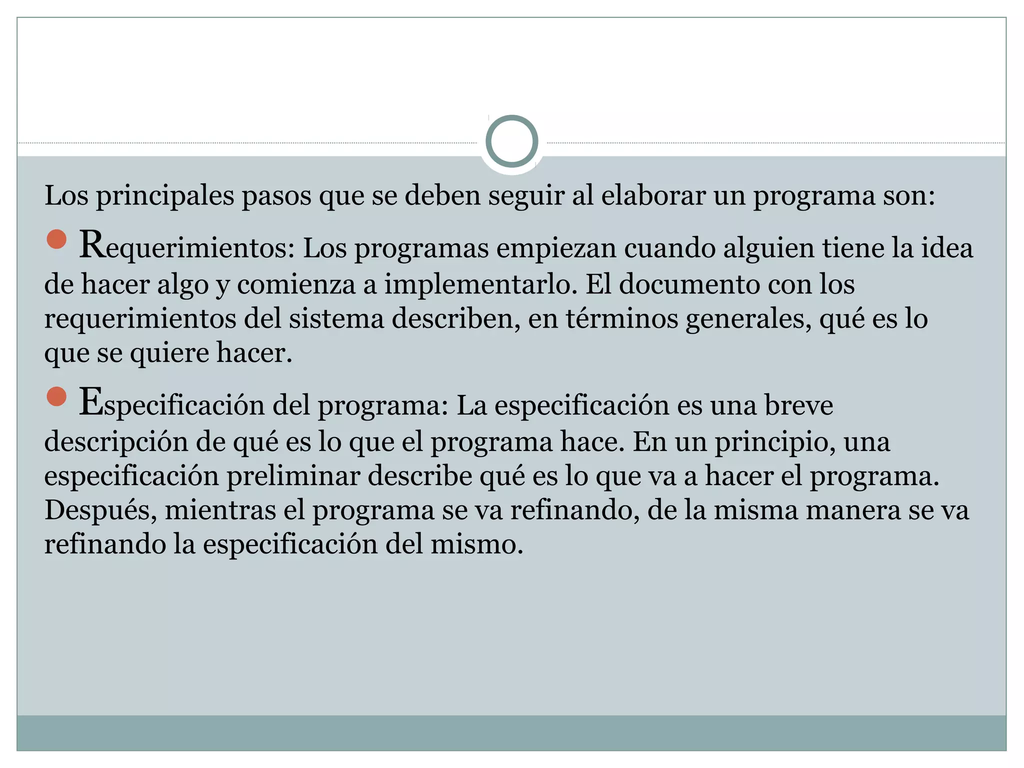 Los principales pasos que se deben seguir al elaborar un programa son:
Requerimientos: Los programas empiezan cuando alguien tiene la idea
de hacer algo y comienza a implementarlo. El documento con los
requerimientos del sistema describen, en términos generales, qué es lo
que se quiere hacer.
Especificación del programa: La especificación es una breve
descripción de qué es lo que el programa hace. En un principio, una
especificación preliminar describe qué es lo que va a hacer el programa.
Después, mientras el programa se va refinando, de la misma manera se va
refinando la especificación del mismo.
 