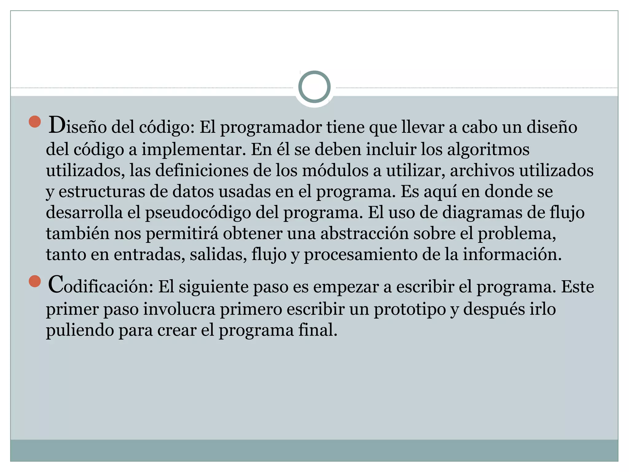 Diseño del código: El programador tiene que llevar a cabo un diseño
del código a implementar. En él se deben incluir los algoritmos
utilizados, las definiciones de los módulos a utilizar, archivos utilizados
y estructuras de datos usadas en el programa. Es aquí en donde se
desarrolla el pseudocódigo del programa. El uso de diagramas de flujo
también nos permitirá obtener una abstracción sobre el problema,
tanto en entradas, salidas, flujo y procesamiento de la información.
Codificación: El siguiente paso es empezar a escribir el programa. Este
primer paso involucra primero escribir un prototipo y después irlo
puliendo para crear el programa final.
 