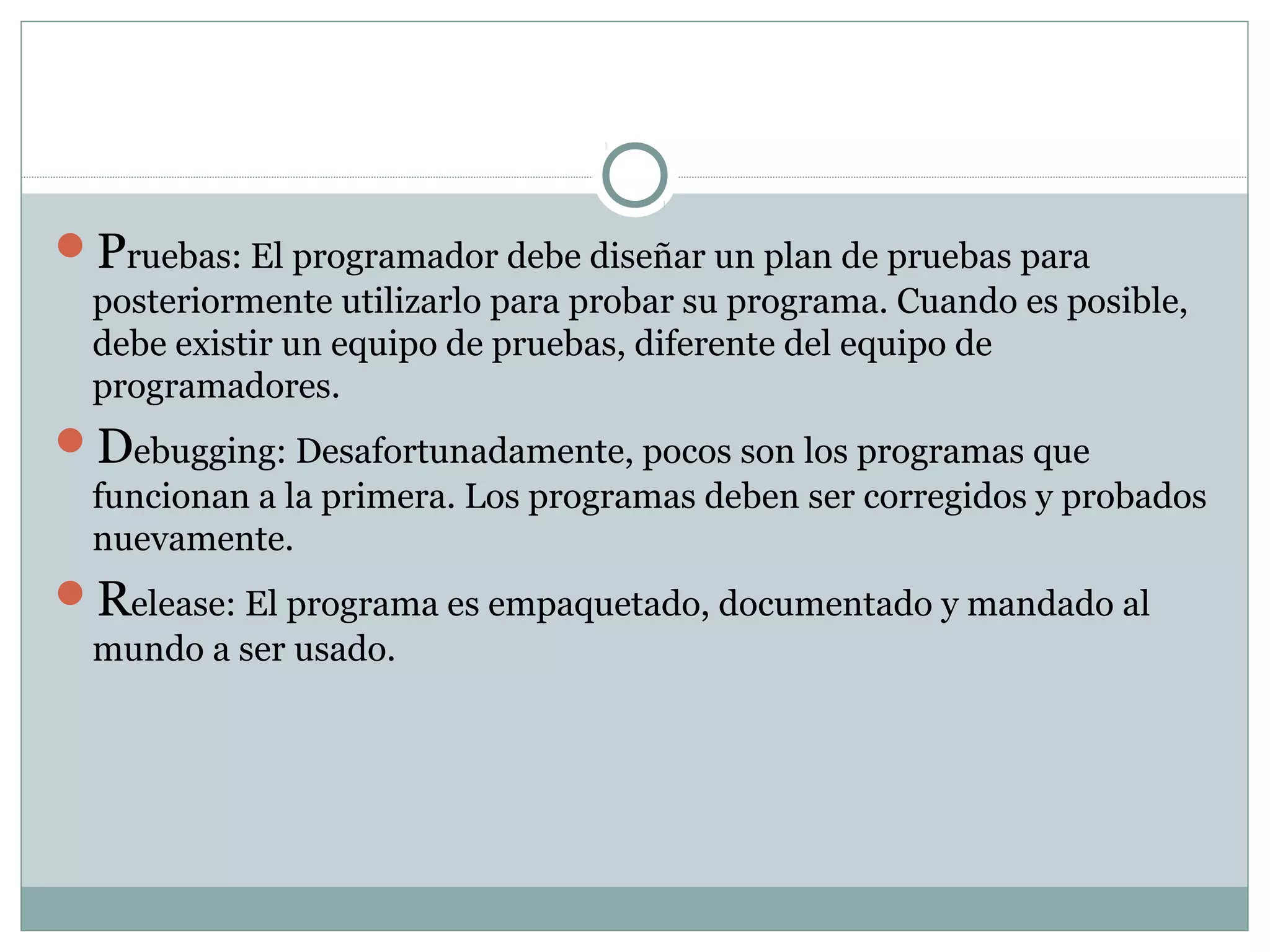 Pruebas: El programador debe diseñar un plan de pruebas para
posteriormente utilizarlo para probar su programa. Cuando es posible,
debe existir un equipo de pruebas, diferente del equipo de
programadores.
Debugging: Desafortunadamente, pocos son los programas que
funcionan a la primera. Los programas deben ser corregidos y probados
nuevamente.
Release: El programa es empaquetado, documentado y mandado al
mundo a ser usado.
 