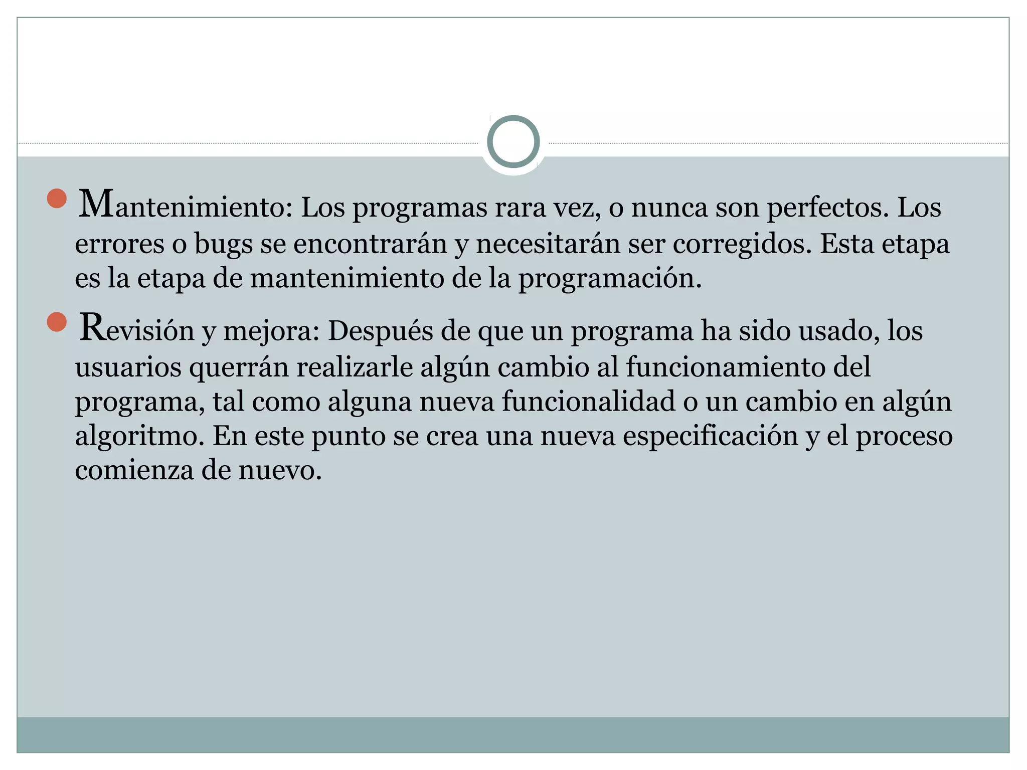 Mantenimiento: Los programas rara vez, o nunca son perfectos. Los
errores o bugs se encontrarán y necesitarán ser corregidos. Esta etapa
es la etapa de mantenimiento de la programación.
Revisión y mejora: Después de que un programa ha sido usado, los
usuarios querrán realizarle algún cambio al funcionamiento del
programa, tal como alguna nueva funcionalidad o un cambio en algún
algoritmo. En este punto se crea una nueva especificación y el proceso
comienza de nuevo.
 
